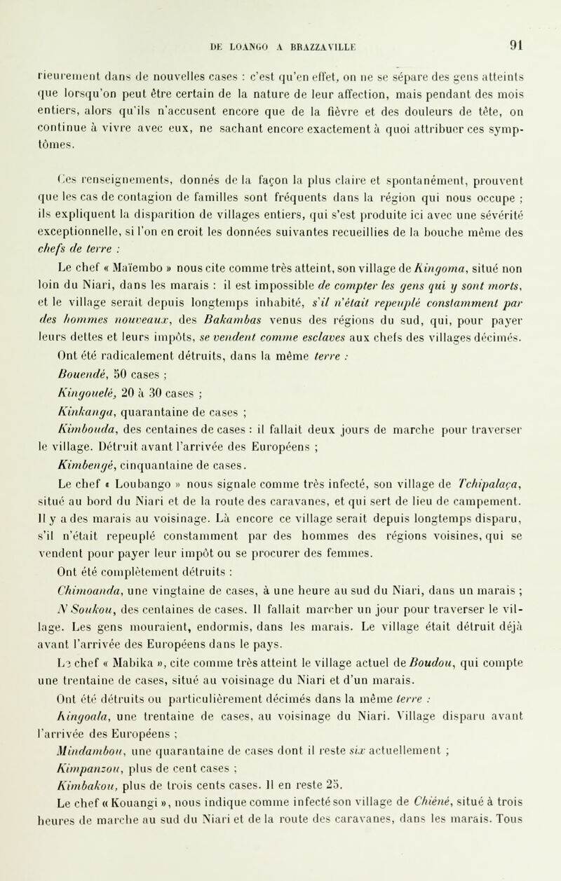 rieureiiient dans de nouvelles cases : c'est (m'en ell'et, on ne se sépare des gens atteints que lorsqu'on peut être certain de la nature de leur afîection, mais pendant des mois entiers, alors qu'ils n'accusent encore que de la fièvre et des douleurs de tête, on continue à vivre avec eux, ne sachant encore exactement à quoi attribuer ces symp- tômes. (;es renseignements, donnés de la façon la plus claire et spontanément, prouvent que les cas de contagion de familles sont fréquents dans la région qui nous occupe ; ils expliquent la disparition de villages entiers, qui s'est produite ici avec une sévérité exceptionnelle, si l'on en croit les données suivantes recueillies de la bouche même des cliefs de terre : Le chef « Maïembo » nous cite comme très atteint, son village de libiyoma, situé non loin du Niari, dans les marais : il est impossible de compter les gens qui y sont morts. et le village serait depuis longtemps inhabité, s'il n'était repeuplé constamment par des hommes nouveaux, des Bakambas venus des régions du sud, qui, pour payer leurs dettes et leurs impôts, se vendent comme esclaves aux chefs des villages décimés. Ont été radicalement détruits, dans la même terre : Bouendé, 50 cases ; Kingouelé, 20 à 30 cases ; Kinkanga, quarantaine de cases ; Kimbouda, des centaines de cases : il fallait deux jours de marche pour traverser le village. Détruit avant l'arrivée des Européens ; Kimbengé, cinquantaine de cases. Le chef • Loubango » nous signale comme très infecté, son village de Tchipalaça, situé au hord du Niari et de la route des caravanes, et qui sert de lieu de campement. Il y a des marais au voisinage. Là encore ce village serait depuis longtemps disparu, s'il n'était repeuplé constanmient par des hommes des régions voisines, qui se vendent pour payer leur impôt ou se procurer des femmes. Ont été complètement détruits : Cliimoanda, une vingtaine de cases, à une heure au sud du Niari, dans un marais ; N Soukou, des centaines de cases. 11 fallait marcher un jour pour traverser le vil- lage. Les gens mouraient, endormis, dans les marais. Le village était détruit déjà avant l'arrivée des Européens dans le pays. Lî chef « Mabika », cite comme très atteint le village actuel de Boudou, qui compte une trentaine de cases, situé au voisinage du Niari et d'un marais. Ont été détruits ou particulièrement décimés dans la même terre : Aingoala, une trentaine de cases, au voisinage du Niari. Village disparu avant l'arrivée des Européens ; Mindambon, une quarantaine de cases dont il reste six actuellement ; Kimpanzou, plus de cent cases : Kimbakou, plus de trois cents cases. 11 en reste 2o. Le chef « Kouangi », nous indique comme infecté son village de Chiéné, situé à trois heures de maicbe au sud du Niari et de la route des caravanes, dans les marais. Tous