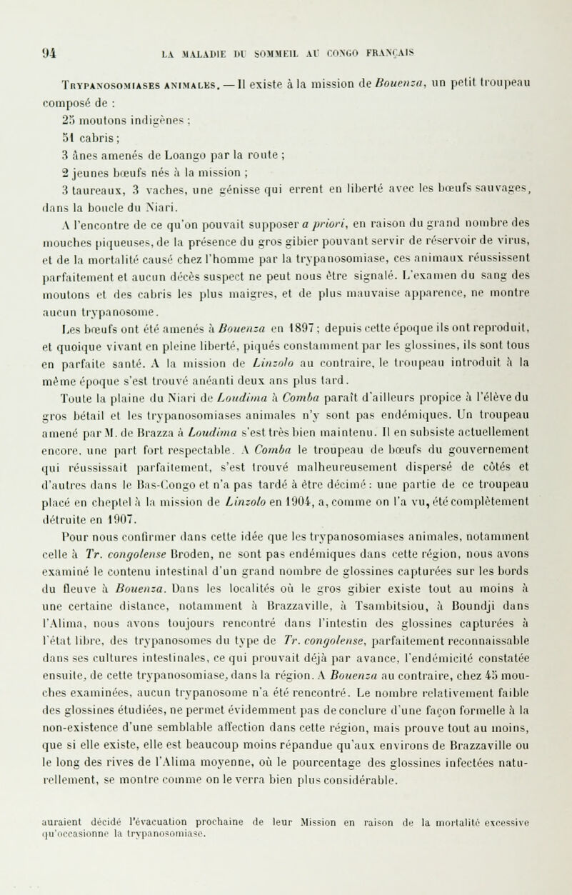 TnYPANOso.MiASES ANIMALES. —Il existe à la mission deBoueii:n. un prtit lioupeau composé de : 2^j moutons inrligènes ; 51 cabris ; 3 ânes amenés de Loango par la route ; 2 jeunes bœufs nés à la mission ; 3 taureaux, 3 vaches, une génisse qui errent en liberté avec les bœufs sauvages, dans la boucle du Niari. A rencontre de ce qu'on pouvait supposer « /«-iV/, en raison du grand nombre des mouches piqueuses, de la présence du gros gibier pouvant servir de réservoir de virus, et de la mortalité causé chez l'homme par la trypanosomiase, ces animaux réussissent parfaitement et aucun décès suspect ne peut nous être signalé. L'examen du sang des moutons et des cabris les plus maigres, et de plus mauvaise apparence, ne montre aucun trypanosome. Lesbreufsont été amenés k Bouenza eu 1897; depuis cette époque ils ont reproduit, et quoique vivant en pleine liberté, piipiés constamment par les glossines, ils sont tous en parfaite santé. A la mission de Linzolo au contraire, le troupeau introduit à la même époque s'est trouvé anéanti deux ans plus tard. Toute la plaine du Mari de Loudima à Comha paraît d'ailleurs propice à l'élève du gros bétail et les trypanosomiases animales n'y sont pas endémiques. Un troupeau amené pariM. de Brazza à Loudima s'est très bien maintenu. Il en subsiste actuellement encore, une part fort respectable. .V Comba le troupeau de hœufs du gouvernement qui réussissait iiarfailement, s'est trouvé malheureusement dispersé de côtés et d'autres dans le IJas-C.ongo et n'a pas tardé à être décimé : une partie de ce troupeau placé en cheptel à la mission de Linzolo en 1904, a, comme on l'a vu, été complètement détruite en 1907. Pour nous contirmer dans cette idée que les trypanosomiases animales, notamment celle à Tr. congolense Broden, ne sont pas endémiques dans cette région, nous avons examiné le contenu intestinal d'un grand nombre de glossines capturées sur les bords du fleuve à Bouenza. Dans les localités où le gros gibier existe tout au moins à une certaine dislance, notamment à Brazzaville, à Tsambitsiou, à Boundji dans l'.Vlima, nous avons toujours rencontré dans l'intestin des glossines capturées à l'état libre, des trypanosomes du type de Tr. congolense, parfaitement reconnaissable dans ses cultures intestinales, ce qui prouvait déjà par avance, l'endémicité constatée ensuite, de cette trypanosomiase. dans la région. .\ Bouenza au contraire, chez 4a mou- ches examinées, aucun trypanosome n'a été rencontré. Le nombre relativement faible des glossines étudiées, ne permet évidemment pas de conclure d'une façon formelle Ji la non-existence d'une semblable atTection dans cette région, mais prouve tout au moins, que si elle existe, elle est beaucoup moins répandue qu'aux environs de Brazzaville ou le long des rives de l'.Vlima moyenne, où le pourcentage des glossines infectées natu- rellement, se montre comme on le verra bien plus considérable. auraient décidé l'évacuation prochaine de leur Mission en raison de la morlalilo excessive qu'occasionne la trypanosomiase.