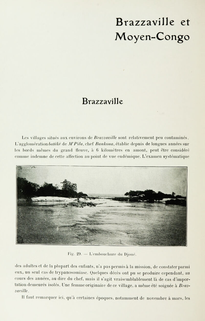 Brazzaville et Moyen-Congo Brazzaville Les villc-iges situés aux piivii'ons de lirazzaville sont reiutivement peu contaminés. L'aggloniéiafion4rt/é/.'p de Af'Pi/a. chef Bankoua, éluhWe depuis de longues années sur les bords mêmes du grand lleuve, à 6 kilomètres en amont, peut être considéré comme indemne de cette ali'ection au point de vue endémique. L'examen systématique Fiy. 29. — L'endjoucluire du t)juué. des adultes et de la plupart des enfants, n'a pas permis à la mission, de constater parmi eux, un seul cas de trypanosomiase. (Juelques décès ont pu se produire cependant, au cours des années, au dire du chef, mais il s'agit vraisemblablement là de cas d'impor- tation demeurés isolés. Une femme originaire de ce village, a même été soignée à Braz- :avi//e. Il faut remarquer ici. qu'à certaines époques, notamment de novembre à mars, les