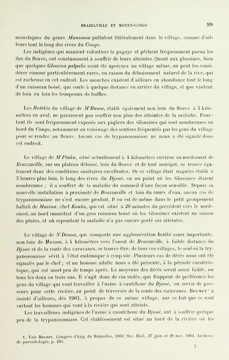 moustiques du genre Mansonia pullulent littéralement dans le vilkige, comme d'ail- leurs tout le long des rives du Conijo. Les indigènes qui manient volontiers la pagaye et pèchent fréquenmient parmi les îles du fleuve, ont constamment à soulîrir de leurs atteintes. Quant aux glossines, bien que quelques Glossina palpalm aient été aperçues au village même, on peut les consi- flérer comme particulièrement rares, en raison du déboisement naturel de la rive, qui est rocheuse en cet endroit. Les mouclies existent d'ailleurs en abondance tout le lonï il'un l'uisseau boisé, (jui coule à quelque distance en arrière du village, el que visitent de loin en loin les troupeaux île buffles. Les Biilékés du village de M'baina, établi également non luin du lleuve à '.\ kilo- mètres en aval, ne paraissent pas soulîrir non plus des atteintes de la maladie. l'oui- tanl ils sont fréquemment exposés aux |iiqùres des ijlossines qui sont nombreuse^ au boni du Coiujij, notamment au voisinage fies sentiers fréquentés par les gens ilu village pour se rendre au ileuvc. .\ucun cas de trypanosomiase ne nous a été signalé'dans cet endroit. Le village de M'I^iaka, silué acluellemenl à 4 kilomètres environ au noid-ouest fie Brazzaville, sur un plateau déboisé, loin du fleuve et de tout marigot, se trouve éga- lement dans des conditions sanitaires excellentes. Or ce village était naguèir (■i.ibli à 3 heures plus loin, le long des rives du Djoiié, en un point où les Glossinp-i étaient nombreuses ; il a soufl'eit de la maladie ilu sommeil d'une façon sensible. Depuis sa nouvelle installation à proximité de Brazzaville et loin du cours d'eau, .luruii cas île trypanosomiase ne s'est encore produit. Il en est de même dans le petit grou|iemeiil hallali de Maziiia, chef Koulia, qui est situé à 20 minutes du précédent vers le noid- ouest,au bord immédiat d'un gros ruisseau boisé où les tilossines existent en saison des pluies, et où cependant la maladie n'a pas encore porté ses atteintes. Le village fie N'Doiiita, qui comporte une aggloiuéi'ation baléké assez importante, non loin de Maziiia. à i kilomètres vers l'ouest de Brazzaville, à faible flislance du Djoué et de la route des caravanes, se tLOUve être, de tous ces villages, le seul où la try- panosomiase sévit à l'état endémique à coup sùi-. Plusieurs cas de décès nous ont été signalés par le chef; et un homme adulte nous a été présenté, à la période caratéris- tique, qui est mort peu de temps après. La moyenne des décès serait assez faible, tin tous les deux ou trois ans. Il s'agit donc de cas isolés, qui frappent de préférence les gens du village qui vont travailler à l'usine à cautchouc du Djoué, ou servir de p.is- seurs pour cette rivière, au point de traversée de la route des caravanes. Oulmi'i ' a insisté d'ailleurs, dès 1903, à propos de ce même village, sur ce fait que ee sont surtout les hommes qui vont à la rivière qui sont atteints. Les travailleurs indigènes de l'usine à caoutchouc du D/'oué. ont à soullVir qnelipie peu de la trypanosomiase. Cet établissement est situé au Ijord de la rivière où les 1. Voir Broift. Congrès d'Iiyg. àe Bruxelles. 1903: Sor. Biol.. il juin et 2» nov. 1903. Archives de parasitokigie, p. i03. 7.