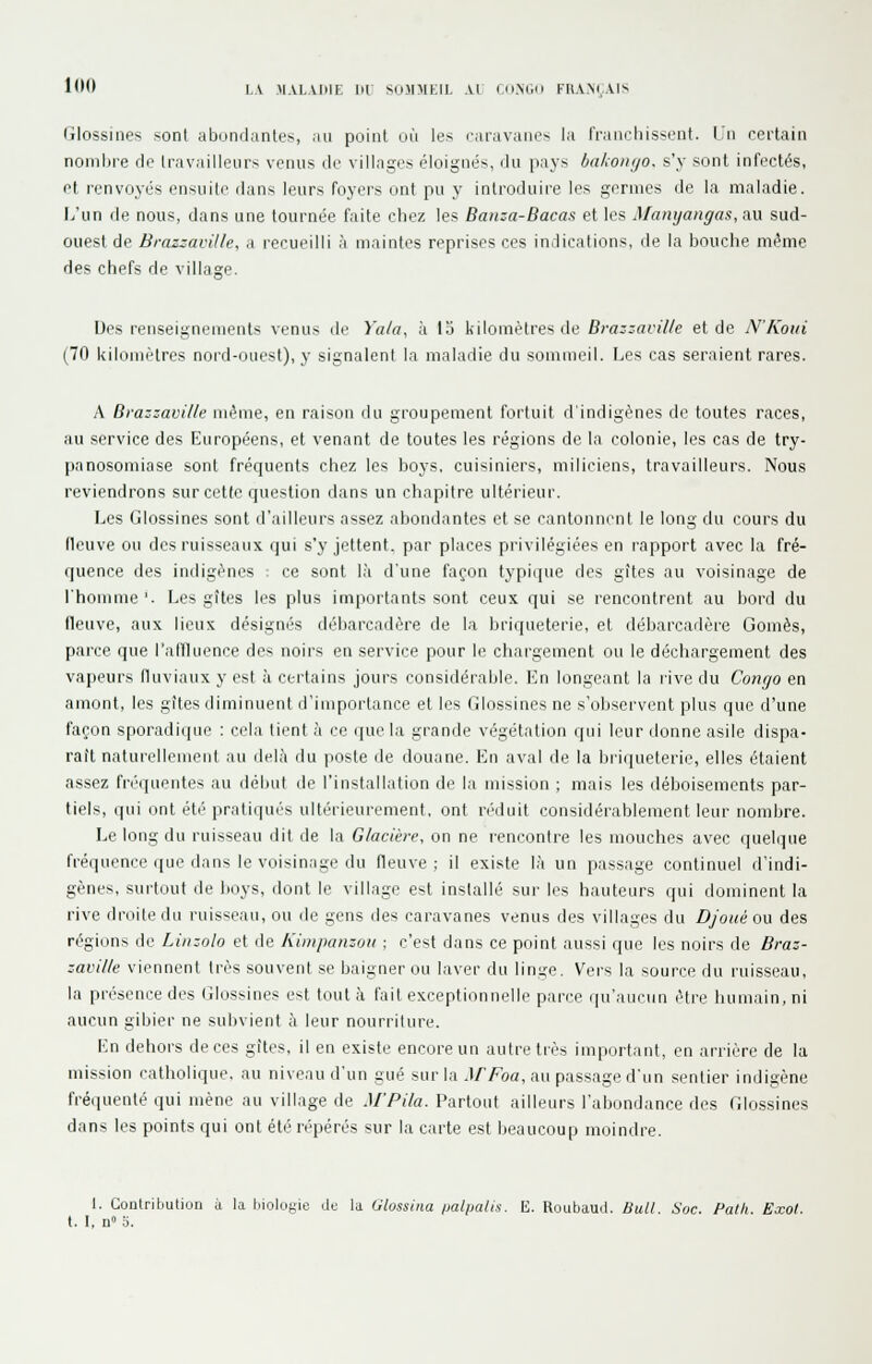 lO't LA MAI.AIHE IH SiiMMKIL Al (nX.ii KIIAM.AIS Glossines son( abondantes, au poiiU où les raravanes la IVaiirhissiMit. Un certain nombre de Iravailleiirs venus do villages éloignés, du pays bakonijo. s'y sont infectés, et renvoyés ensuite dans leurs foyers ont pu y introduire les germes de la maladie. L'un de nous, dans une tournée faite chez les Banza-Bacas et les Manyangas, au sud- ouest de Brazzaville, a recueilli à maintes reprises ces indications, de la bouche même des chefs de village. Des renseignements venus de Yala, à 15 kilomètres de Brazzaville et de N'Koui (70 kilomètres nord-ouest), y signalent la maladie du sommeil. Les cas seraient rares. A Brazzaville même, en raison du groupement fortuit d'indigènes de toutes races, au service des Européens, et venant de toutes les régions de la colonie, les cas de try- panosomiase sont fréquents chez les boys, cuisiniers, miliciens, travailleurs. Nous reviendrons sur cette question dans un chapitre ultérieur. Les Glossines sont d'ailleurs assez abondantes et se cantonnt'nt le long du cours du fleuve ou des ruisseaux qui s'y jettent, par places privilégiées en rapport avec la fré- quence des indigènes ; ce sont là d'une façon typique des gîtes au voisinage de l'homme'. Les gîtes les plus importants sont ceux qui se rencontrent au bord du fleuve, aux lieux désignés débarcadère de la briqueterie, et débarcadère Gomès, parce que ralfluence des noirs en service pour le chargement ou le déchargement des vapeurs fluviaux y est à certains jours considérable. En longeant la live du Congo en amont, les gîtes diminuent d'importance et les Glossines ne s'observent plus que d'une façon sporadique : cela tient à ce que la grande végétation qiii leur donne asile dispa- raît naturellement au deh'i du poste de douane. En aval de la briqueterie, elles étaient assez fréquentes au début de l'installation de la mission ; mais les déboisements par- tiels, qui ont été pratiqués ultérieurement, ont réduit considérablement leur nombre. Le long du ruisseau dit de la Glacière, on ne rencontre les mouches avec quebjue fréquence que dans le voisinage du fleuve; il existe l.à un passage continuel d'indi- gènes, surtout de hoys, dont le village est installé sur les hauteurs qui dominent la rive droite du ruisseau, ou de gens des caravanes venus des villages du Dj'oué ou des régions de Linzolo et de Kiiiipanzoïi ; c'est dans ce point aussi que les noirs de Braz- zaville viennent très souvent se baigner ou laver du linge. Vers la source du ruisseau, la présence des Glossines est tout à fait exceptionnelle parce qu'aucun être humain, ni aucun gibier ne subvient à leur nourriture. En dehors de ces gîtes, il en existe encore un autre très important, en arrière de la mission catholique, au niveau d'un gué sur la AfFoa, au passage d'un sentier indigène fréquenté qui mène au village de M'Pila. Partout ailleurs l'abondance des Glossines dans les points qui ont été repérés sur la carte est beaucoup moindre. 1. Contribution à la biolofiie dt; la Glossina palpalis. E. Roubau.l. Stdl. Soc. Patli. Eccol. t. I, n» 0.