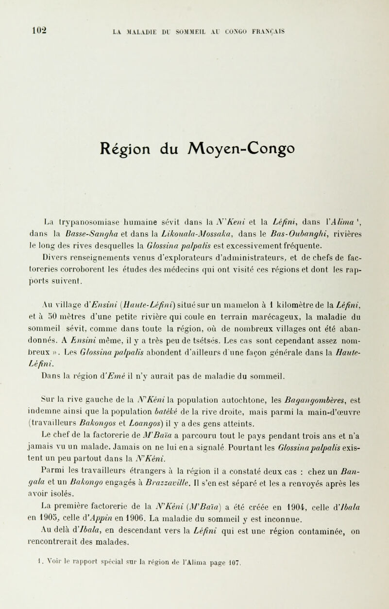 Région du Moyen-Congo l>a Irypanosomiase humaine sévit dans la N^Keni et la Léfini, dans VA lima ', dans la Dasse-Sançjha et dans la Likouala-Mossaka, dans le Bas-Oubangld, rivières le long des rives desquelles la G/ossina pa/palis est excessivement fréquente. Divers renseignements venus d'explorateurs d'administrateurs, et de chefs de fac- toreries corroborent les études des médecins qui ont visité ces régions et dont les rap- ports suivent. Au village A'Ensini {Haii/e-Lè/iin) sitw suvun mamelon à 1 kilomètre de \a.Léfini, et à .50 mètres d'une petite rivière qui coule en terrain marécageux, la maladie du sommeil sévit, comme dans toute la région, où de nombreux villages ont été aban- donnés. A Ensini même, il y a très peu de tsétsés. Les cas sont cependant assez nom- breux » . Les G/ossina palpalis abondent d'ailleurs d une façon générale dans la Hante- Lé fini. Dans la région cïEmé il n'y aurait pas de maladie du sommeil. Sur la rive gauche de la .YKéni\A population autochtone, les Bagangombères, est indemne ainsi que la population batéké de la rive droite, mais parmi la main-d'œuvre (travailleurs Bakongos et Loangos) il y a des gens atteints. Le chef de la factorerie de M'Baia a parcouru tout le pays pendant trois ans et n'a jamais vu un malade. Jamais on ne lui en a signalé Pourtant les G/ossina palpalis e\\s- tent un peu partout dans la N'Kéni. Parmi les travailleurs étrangers à la région il a constaté deux cas : chez un Ban- gala et un Bakongo engagés à Brazzaville. Il s'en est séparé et les a renvoyés après les avoir isolés. La première factorerie de la N'Kéni (M'Bâta) a été créée en 1904, celle A'ibala en 1903., celle A'Appin en 1906. La maladie du sommeil y est inconnue. .\u delà d'Ibala, en descendant vers la Léfini qui est une région contaminée, on rencontrerait des malades. 1. Voir le^ rapport ?pt'oial sur la région de l'Alima page 107,