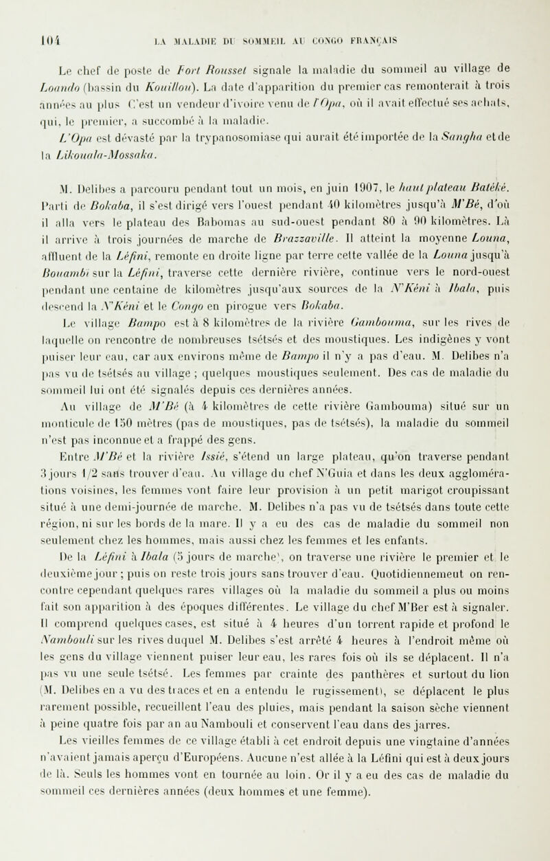 loi J,.V MALATIIK ru So.MMKII. Al a>M;i> FRANÇAIS Le chef de poste de fort Roussel signale la maladie du sommeil au village de Loiimto (bassin du Koiiilloit). La date d'apparition du premier cas remonterait à trois anni'Cs au \>\»> ('.'est un vendeur irivnii'iMenn de/Oyxj, où il avait elTeclué ses nch:i|s, (]ui, le premier, a succomijé à la maladie. L'Opii est dévasté par la trypanosomiase qui aurait été importée de la Sanglia etde la LikoïKiIa-Mossaka. M. Delibes a parcouru pendant tout un mois, en juin 1907, le luitHplateau lialéhé. l'aili di' Dokaba, il s'est dirigé vers l'ouest pendant -iO kilomètres jusqu'à M'Bé, d'où il alla vers le plateau des Babomas au sud-ouest pendant 80 à 90 kilomètres. Là il arrive à trois journées de marche de Biazzaville. Il atteint la moyenne Louna, alïluent de la IJfmi, remonte en droite ligne par terre celte vallée de la Z,om«« jusqu'à lioiiambi sur la Léfini, traverse cette dernière rivière, continue vers le nord-ouest [lendant une centaine de kilomètres jusqu'aux sources de la N'Kéui à Ihala, puis descend la .VKéni et le Conçjo en pirogue vers Bokaba. Le village Bampo est à 8 kilomètres de la rivière Gainboioua, sur les rives de la(|iirlle DU rencontie de nombreuses tsétsés et des moustiques. Les indigènes y vont jjuiser leur eau, car aux environs même de Bnmpo il n'y a pas d'eau. M. Delibes n'a pas vu de tsétsés au village ; quelques mousli(iues seulement. Des cas de maladie du sommeil lui ont éti' signalés depuis ces dernières années. Au village de M'Bé (à 4 kilomètres de cette rivière Gambouma) situé sur un monticule de loO mètres (pas de moustiques, pas de tsétsés), la maladie du sommeil n'est pas inconnue et a frappé des gens. Entre M'Bé et la rivière hsié. s'étend un large plateau, qu'on traverse pendant :^ jours 1/2 sans trouver d'eau. .Vu village du chef N'Guia et dans les deux aggloméra- tions voisines, les femmes vont faire leur provision à un petit marigot croupissant situé à une demi-journé'e de marche. M. Delibes n'a pas vu de tsétsés dans toute cette région, ni sur les bords de la mare. Il y a eu des cas de maladie du sommeil non seulement chez les hommes, mais aussi chez les femmes et les enfants. De la Léfini a. Ibala (3 jours de marche), on traverse une rivière le premier et le deuxième jour ; puis on reste trois jours sans trouver d'eau. Ouotidiennemeut on ren- contie cependant quelques rares villages où la maladie du sommeil a plus ou moins fait son api)arition à des époques dilîérentes. Le village du chef M'Ber esta signaler. Il comprend quelques cases, est situé à 4 heures d'un torrent rapide et profond le Xambouli swvles rives duquel .M. Delibes s'est arrêté 4 heures à l'endroit même où les gens du village viennent puiser leur eau, les rares fois où ils se déplacent. Il n'a pas vu une seule tsétsé. Les femmes par crainte des panthères et surtout du lion (M. Delibes en a vu des tiaces et en a entendu le rugissement), se déplacent le plus rarement possible, recueillent l'eau des pluies, mais pendant la saison sèche viennent à peine quatre fois par an auNambouli et conservent l'eau dans des jarres. Les vieilles femmes de ce village établi à cet endroit depuis une vingtaine d'années n'avaient jamais aperçu d'Européens. Aucune n'est allée à la Léfini qui est à deux jours de là. Seuls les hommes vont en tournée au loin. Or il y a eu des cas de maladie du sommeil ces dernières années (deux hommes et une femme).