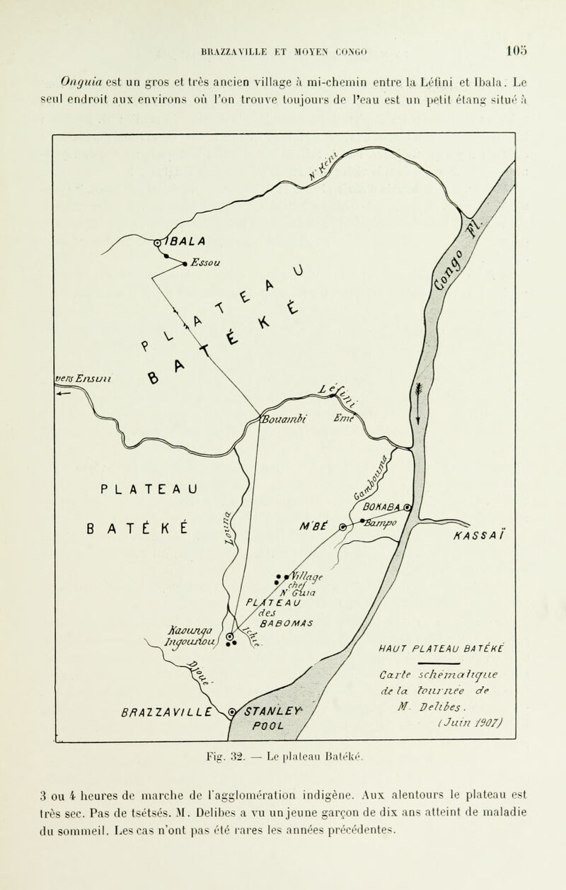 BIIAZZVVILLE KT MOYEN (OMWi lOo Onguia est un gros et très ancien village à mi-chemin entre la Lélini et Ibala. Le seul endroit niix environs où l'on trouve toujours de l'eau est un ]ieti( élana- ^ilui' à IBALA I Essou \3 vensE/uuii ^ Souainhi £''f PLATEAU B A T t K É ►^V Xaûiuwa y chef pl/t eau BABOMAS 1^ îsv BRAIZAVILL E^^STAA/LEY' POOL HASSAI HAUT PLATEAU B/tT£HC Cal-te icheni.ah(jLLe de la fpiii liée de M^ Dehbes. (Juin jeor) Fig. :\i. — Le [ilaloaii Bad^k.'. 3 ou i heures de marche de l'agglomération indigène. Aux alentours le plateau est 1res sec. Pas de tsétsés. M. Delibes a vu unjeune garçon de dix ans atteint de maladie du sommeil, [..escas n'ont pas été rares les années précédentes.