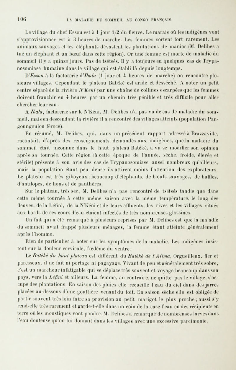 Le village du chef Essou est à 1 jour 1/2 du fleuve. Le marais où les indigènes vont s'approvisionner est à 3 heures de marche. Les femmes sortent fort rarement. Les animaux sauvages et les éléphants dévastent les plantations de manioc (M. Delibes a lue un éléphant et un bœuf dans cette région). Or une femme est morte de maladie du sommeil il y a quinze jours. Pas de tsétsés. Il y a toujours eu cjuelques cas de Trypa- nosomiase humaine dans le village qui est établi là depuis longtemps. B'Essou h la factorerie A'Ibala (1 jour et 4 heures de marche) on rencontre plu- sieurs villages. Cependant le plateau Batéké est aride et desséché. A noter un petit centre séparé de la rivière N'Kéni par une chaîne de collines escarpées que les femmes doivent franchir en 4 heures par un chemin très pénible et très difficile pour aller chercher leur eau. A Ibala, factorerie sur le N'Kéni, M. Delibes n'a pas vu de cas de maladie du som- meil, mais en descendant la rivière il a rencontré des villages atteints (population Pan- goungoulou féroce). En résumé, M. Delibes, qui, dans un précédent rapport adressé à Brazzaville, racontait, d'après des renseignements demandés aux indigènes, que la maladie du sommeil était inconnue dans le haut plateau Batéké, a vu se modifier son opinion après sa tournée. Cette région (à cette époque de l'année, sèche, froide, élevée et stérile) présente à son avis des cas de ïrj-panosomiase aussi nombreux qu'ailleurs, mais la population étant peu dense ils attirent moins l'attention des explorateurs. Le plateau est très giboyeux: beaucoup d'éléphants, de bœufs sauvages, de buffles, d'antilopes, de lions et de panthères. Sur le plateau, très sec, M. Delibes n'a pas rencontré de tsétsés tandis que dans cette même tournée à cette même saison avec la même température, le long des lleuves, de la Léfini, de la N'Kéni et de leurs atlluents, les rives et les villages situés aux bords de ces cours d'eau étaient infectés de très nombreuses glossines. Un fait qui a été remarqué à plusieurs reprises par M. Delibes est que la maladie du sommeil avait frappé plusieurs ménages, la femme étant atteinte généralement après l'homme. Rien de particulier à noter sur les symptômes de la maladie. Les indigènes insis- tent sur la douleur cervicale, l'œdème du ventre. Le Batéké du liant plateau est différent du Batéké de l'Alima. Orgueilleux, fier et paresseux, il ne fait ni portage ni pagayage. Vivant de peu et généralement très sobre, c'est un marcheur infatigable qui se déplace très souvent et voyage beaucoup dans son pays, vers la Léfini et ailleurs. La femme, au contraire, ne quitte pas le village, s'oc- cupe des plantations. En saison des pluies elle recueille l'eau du ciel dans des jarres placées au-dessous d'une gouttière venant du toit. En saison sèche elle est obligée de partir souvent très loin faire sa provision au petit marigot le plus proche ; aussi s'y rend-elle très rarement et garde-t-elle dans un coin de la case l'eau en des récipients en terre où les moustiques vont pjndre. M. Delibes a remarqué de nombreuses larvesdans l'eau douteuse qu'on lui donnait dans les villages avec une excessive parcimonie.