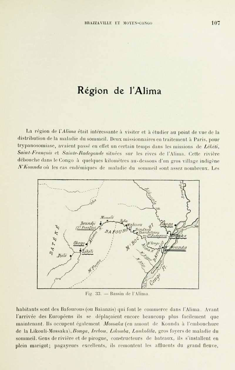 Région de TAlima La région de. VAliinn était intéressanle à visiter et à étudier au point de vue de la distribution de la maladie du sommeil. Deux missionnaires en traitement à Paris, pour trypanosomiase, avaient passé en elVot un certain teni|is iJans les missions de Léhéli, Sain/-François et Saiiilp-Hader/oïKle situées sur les rives de l'Alima. Celte rivière débonclie dans le Congo à queNjues kilomètres au-dessous d'un gros village indigène A''hninif//i ini les cas endémiques de maladie du sommeil sont assez nombreux. Les l'ii.'. ;io. — liassiii lie lAliii habitants sont des Bal'ourous (ou liaianzis) qui font le lommeree dans l'Alima. Avant l'arrivée des Européens ils se déplaçaient encore beaucoup plus facilement que maintenant. Ils occupent également Mossa/>a (en amont de Kounda à Tembouchure de la Likouli>Iossalva),Z?OH_9rt, Jrebou, Likoitba, Loukolèla, gros foyers de maladie du sommeil. Gens de rivière et de pirogue, constructeurs de bateaux, ils s'installent en plein marigot; pagayeurs excellents, ils remontent les atfluents du grand fleuve.