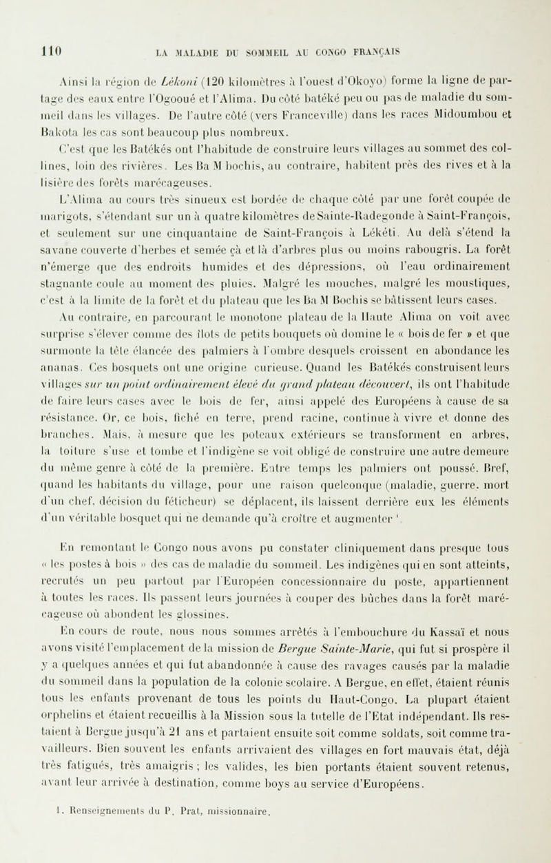 Ainsi la l'é-ion de Ulajiii (120 kilomètivs à l'ouest d'Ûkoyoi forme la ligne île par- tage des eaux entre rt^sooué et l'Alima. Du eùté baléké peu ou pas de maladie du soiu- ineil dans les villages. De l'autre côté (vers Franceville) dans les l'aees Midoumliou et Bakola leseas sont beaucoup |)lus nombreux. C'est que les Batékés ont l'habitude de construire leurs villages au sommet des col- lines, loin des rivières Les I3a M bocbis, nu contraire, habilenl près des rives et à la lisière tles foi'èts marécageuses. L'Alima au cours très sinueux est bordée de chaque côté par une forêt cou|)éç de marigots, s'étendanl sur un à (juatre kilomètre^ deSainle-lladegoiide à Saint-François, et seulement sur une cinquantaine de .Saint-François à Lékéti. .Vu delà s'étend la savane couverte d'herbes et semée çà et là d'arbres plus ou moins labougris. La forêt n'émerge que des endroits humides et des dépressions, où l'eau ordinairement stagnante coule au moment des pluies. Malgré les mouches, malgré les mou.sliques, c'est à la limite de la forêt et du plateau que les Ba M Bocbis s(> h;\tissent leurs cases. Au loulrairc, en parcouranl le monotone plateau de la Haute .Mima on voit avec sui'prise ft'é'levei' coiiuue des Mois île petits bouquets où domine le « lioisde fer » et que surmonte la liHe élanci'e des palmiers à l'ombi'c ilesijuels croissent en abondance les ananas. ( ics liosqurls ont une oi'igini' curieuse. Quand les Batékés construisent leurs villages .\7/;' xii /joiiil ordinairemciU élevé du yvaiidplateau découvert, ils ont l'habitude de faii'c leurs cases avec le bois de fer, ainsi aiipelé' des Européens à cause fie sa résistance Or, ce bois, liclii' m terre, pLend racine, continue à vivre et. donne des branches. .Mais, à iriesuie que les poteaux extérieurs se transfonnent en Jirbres, la loilure s'use et tombe et l'indigène se voit obligé'de construire une autre demeure du nième geni'C à coté de la pi'emière. E'iti'e temjis les [lalmiers ont [loussé. Bref, quaiiilli's habilanls du village, [lour une raison quelcijnqiie ( maladie, guerre, mort d'un chef, décision du félicheur) se déplacent, ils laissent derrière eux les éléments d'un véiilable bosquet qui ne demande qu'à croître et augmenter ', Fn remontaid le Congo nous avons pu constater clini(|uement dans presque tous (I les postes à bois « des cas de maladie du sommeil. Les indigènes qui en sont atteints, i-ecridivs un peu partout p.ii- IFuropéen concessionnaire du poste, appartiennent à toutes les races. Us passent leurs journées à couper des bûches dans la forêt maré- cageuse où aliondent les glossines. En cours île route, nous nous sommes arrêtés à l'eudiouchure du Kassaï et nous avons visité l'emplacement de la mission de Bergue Sainte-Marie, qui fut si prospère il y a quelques années et qui (ut abandonnée à cause des ravages causés par la maladie du sommeil dans la population de la colonie scolaire. A Bergue, en effet, étaient réunis tous les enfants provenant de tous les points du Haut-Congo. La plupart étaient orphelins et étaient recueillis à la Mission sous la tutelle de l'Etat indépendant. Ils res- taient à Bergue jusqu'à 21 ans et parlaient ensuite soit comme soldats, soit comme tra- vailleurs. Bien souvent les enfants arrivaient des villages en fort mauvais état, déjà très fatigués, très amaigris ; les valides, les bien portants étaient souvent retenus, avant leur ari'ivée à destination, comme boys au service d'Européens.