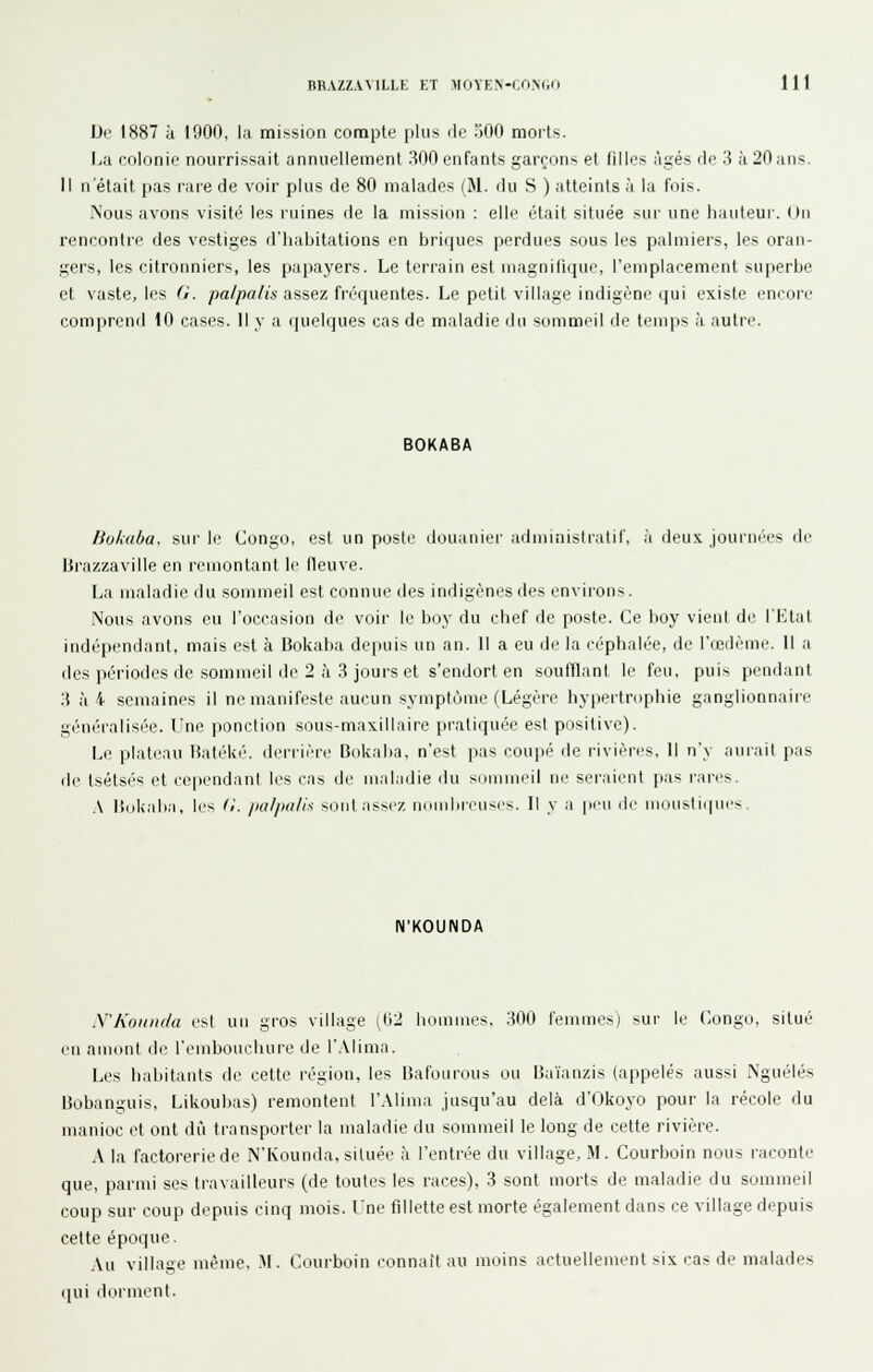 IJe 1887 à 1900, la mission compte plus fie 500 morts. IjU colonie nourrissait annuellement 300 enfants garçons et filles âgés rie 3 à 20 ans. 11 n'était pas rare de voir plus de 80 malades (M. du S ) atteints à la fois. Nous avons visité les ruines de la mission : elle était située sur une hauteui'. <iii rencontre des vestiges d'habitations en briques perdues sous les palmiers, les oran- gers, les citronniers, les papayers. Le terrain est magnifique, l'emplacement superbe et vaste, les <i. pa/palis assez (rvquenles. Le petit village indigèni'qui existe encore comprend iO cases. Il y a quelques cas de maladie du sommeil de temps à autre. BOKABA Bokuba, sur le Congo, est un poste douanier administratif, à deux Jourm-es de Brazzaville en remontant le fleuve. La maladie du sommeil est connue des indigènes des environs. Nous avons eu l'occasion de voir le boy du chef de poste. Ce boy vient de l'Etat indépendant, mais est à Bokaba depuis un an. Il a eu de la céphalée, de l'œdème. Il a des périodes de sommeil de 2 à 3 jours et s'endort en soufflant le feu, puis pendant 3 à 4 semaines il ne manifeste aucun symptôme (Légère hypertrophie ganglionnaire généralisée. Une ponction sous-maxillaire pratiquée est positive). Le plateau Batéké. derrière Bokaba, n'est pas coupé de rivières, 11 n'y aurait pas de tsétsés et cependant les cas de maladie du sommeil ne seraient pas rares. A lîiikaba, les d. /iii//)ii/i^ sont aSM'Z iKunlircuscs. Il y a |iimi iIc iii(iuslii|nes N'KOUNDA N'Kounda est un gros village [Wl hommes, 300 femmes) sur le Congo, situé en amont d(> l'emboLichure de l'.Vlima. Les habitants de cette région, les Bafourous ou Ba'ianzis (appelés aussi Nguélés Bobanguis, Likoubas) remontent l'.Mima jusqu'au delà d'Okoyo pour la récole du manioc et ont dû transporter la maladie du sommeil le long de cette rivière. A la factorerie de N'Kounda, située à l'entrée du village, M. Courboin nous raconte que, parmi ses travailleurs (de toutes les races), 3 sont morts de maladie du sommeil coup sur coup depuis cinq mois. Une fillette est morte également dans ce village depuis cette époque. .\u village même. M. Courboin connaît au moins actuellement six cas de malades i]ui dorment.