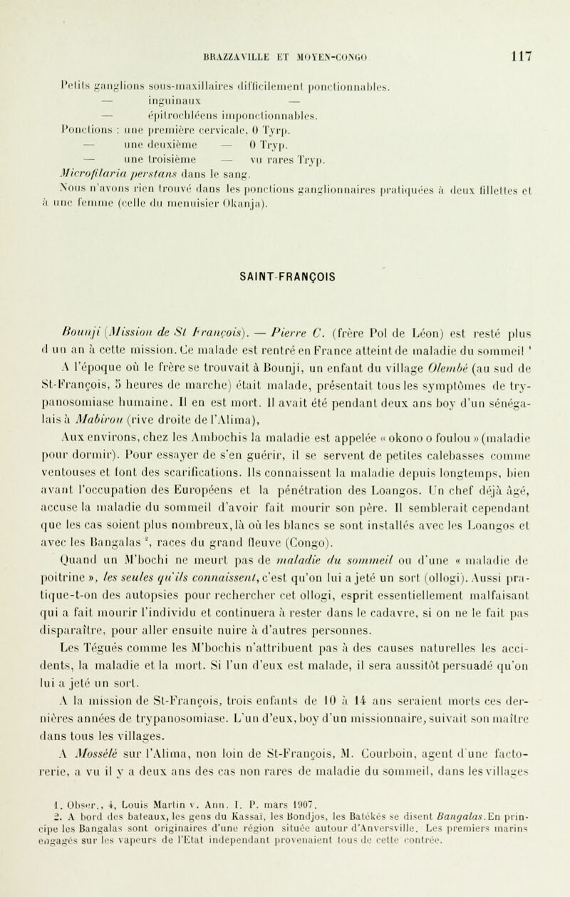 l'rlils j.Mji;.'lioiis S(jiis-iii;i\ill;iin's iliriicilrnicnl |ii]|i(iiijiiiinl]lo. — injiiiiiiiiiix — — r'|iilrnclil(''i;'iis iii]|iiiii(liiiiiniibles. l'diirlidiih : iiiif preiiiiéri' riirvicalc. 0 Tvrp. — iino deuxième — 0 Tryp. — une troisième — vu i-iu-es Trv|i. Microfildria perstans dans le san;,'. Nous n'avdiis rien Irnuvi' dans les piinrlions i,'an,i,'liunnaires pratiiiui'es à ileux lillelles el il une remiiie (celle ilu uieuiiisiri-Okaiija). SAINT-FRANÇOIS /ioiuiji [Mission de Si l<ranrois). — Pierre C. (frère Pol de Léon) est resté plus d un an à celte niissiiin. Ce malade est rentré en France atteint de maladie du sommeil ' A l'époque où le frère se trouvait à Bounji, un enfant du village Oleinbè (au sud de St-Frani^ois, 5 heures de marche) était malade, présentait tous les sym])tômes de try- panosomiase humaine. Il en est mort. Il avait été pendant deux ans bo\ d'un sénéga- lais à MabirijH (rive droite de l'Alima), Aux environs, chez les Amliochis la maladie est appelée » okono o foulon >> (maladie pour dormir). Pour essayer de s'en guérir, il se servent de petites calebasses comme ventous(;s el (ont des scarifications. Ils connaissent la maladie depuis longtemps, bien avant l'occupation des Européens et la pénétration des Loangos. L'n chef déjà âgé, accuse la maladie du sommeil d'avoir fait mourir son père. Il semblerait cependant que les cas soient plus nombreux, Kà où les blancs se sont installés avec les Loangos cl avec les Bangalas % races du grand fleuve (Congo). Ouand un M'bochi ne meurt pas de maladie du sunnneil ou d'une  maladie de poitrine », les seules qu'ils connaissent, c'est qu'on lui a jeté un sort (ollogi). .Vussi pra- lique-t-on des autopsies pour rechercher cet ollogi, esprit essentiellement malfaisant qui a fait mourir l'individu et continueia à rester dans le cadavre, si on ne le fait pas disparaître, pour allei' ensuite nuire à d'autres personnes. Les légués comme les M'bochis n'attribuent pas à des causes naturelles les acci- dents, la maladie et la inorl. Si l'un d'eux est malade, il sera aussitôt persuadé qu'on lui a jeté un sort. .V la mission de Sl-l''raneois, trois enfants de 10 à 14 ans seraient morts ces der- nières années de trypanosoniiase. L'un d'eux, boy d'un missionnaire, suivait son mailie dans tous les villages. .\ Mossélé sur l',\lima, non loin de St-L''rançois, M. Courboin, agent d une fai'to- rerie, a vu il y a deux ans des cas non rares de maladie du sommeil, dans les villages 1. Obsi'i'., ■*, Louis Mai'lin \. Ann. I. 1'. mars 1907. 2. A lionl lies baleaux, les fjeiis du Kassaï. les Bondjos, les Balékés se di?ent Bangalas.En prin- cipe les Bangalas sont originaires d'une région située autour d'.\nversvi]le. Les premiers marins engagés sur li's vapi'urs de l'ICIal indépendant pro\eiiaient tous de cette contrée.