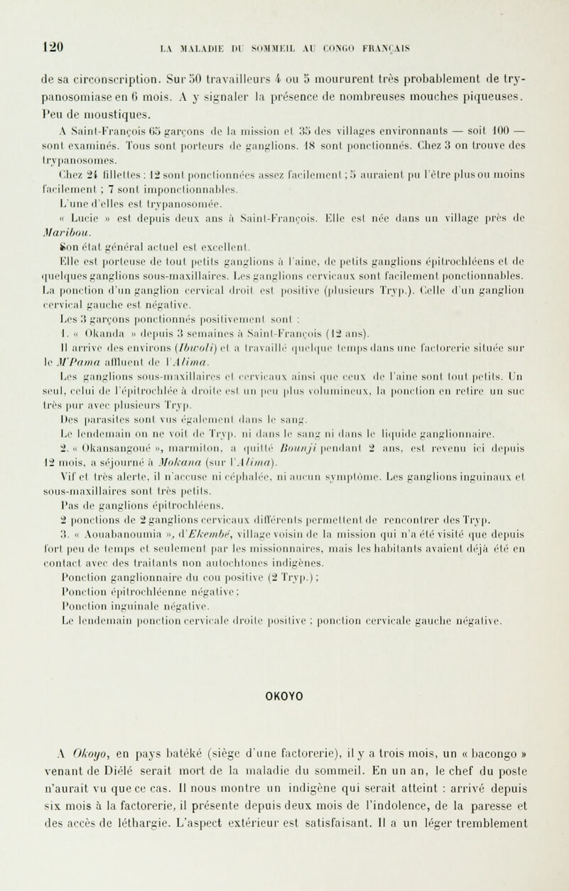 de sa circonscription. Sur 50 travailleurs 4 ou 5 moururent très probablement de try- panosomiaseen 6 mois. \ y signaler la présence de nombreuses mouches piqueuses. Peu de moustiques. .V Sainl-Franrois tJ.'J garrons de la mission cl 33 dos villages environnants — soit 100 — sont examinés. Tous sont porteurs do ganglions. 18 sont ponctionnés. Cliez 3 on trouve des Irvpanosomcs. Chez 2i fillettes; 12snnl pnnilidnni'os assez racileiiienl :.i ain-aienl |ni l'élrc [iliison moins l'acilemenl ; 7 sont iniponctionnaljli's. Lune d'elles est trypanosoniée. i( Lucie » est depuis deux ans à ,S,iiiil-Fi-nii(;(iis. ICIlc csl née dans un village prés de Maribou. 8on état général actuel est excelleul. Klle est poi'Ieuse de lout pelils ganglions à I aiue. de pelils ganglions épili'oidiléens el de i|ueli|ucsganglions sons-maxillaires. Lesgauglious cervicaux siint facilement ponelionnaldes. I^a pouclion d'un ganglion cervical droit est [losilive (plusieurs Tryp.). Celle d'un ganglion cervical gauche est négative. I^es 3 garçons ponctionnés posilivenjenl sont : I.  (Ikanda » ile|iuis 3 semaines à Saijil-Frauçnis (li ans). Il ai-i'ive des cnvii'ous (//>«-o//) cl a lra\.iillc i|ii(dipic Icuips ilans nue l'acldi-d'ie siliii'C sur \i' M'Pamd afllueul de \.{/iiiia. Les f,'ar]i.'li(Uis s(ius-ru;i\illaires !■[ ( crviciiiiN iuusi ipu' ceux i\r l'iiiiii' sdul Idul p(dils. Un si'ul. cidui lir r(''|iili'i)clili''e :\ dniilc csl iiu peu plus vidiiuiiucuN. la pi>ucli(Ui eu l'clii'c un suc 1res pui' ,i\cc plusii'in's '\'i\\ p. Des parasilcs snul vus égaleuicul il;ins li' siiuu'. Li' lendemain un ne voit de Ti\vp. jji ihms le s.iul' ni diius le li(pjid(' j,'an;.'li(uinai['e. i.  IJkansangoué 11, niarmiliin, ;i (piillc /A/y/////prudiiiil i mis. csl l'cvcun ici depuis 12 rudis. ;\ si'ioni'ui' à Miika/ifi (sni' VMiiini). \'ir cl 1res idcrh'. il n'aicusc ni ct'plialce. ni ;nicuu symplornc. I^es gangliiuis in;;uinaux el sous-maxillaires sont 1res |ielils. l'as de ganglions épiiroi hli'cns. 2 pondions de 2 ganglions cervicaux dilTérenls pcrniclleni de l'cncontrer des Tryp. 3.  .Voualianoumia ■>, iïE/ifiii/ji'\ village voisin de la mission (]ni n'a été visité (pie depuis lorl peu de leinps et seulenieni par les missionnaires, mais les lialiilauls avaient dé'Jà élé en contact avec des Irailanis non aulocliloncs indigènes. I^onction ganglionnaire du cou positive (2 Trvji.); l'onction ('pilrochléenne négative: l'duidion inguinale négalive. Le Icndcniain ponclidu cer\ iciilc ilniilc pnsilivc ; pouclion cervicale gauche négalive. OKOYO \ (llxoyo, en pays batéké (siège d'une factorerie), il y a trois mois, un « bacongo » venant de Diélé serait mort de la maladie du sommeil. En un an, le chef du poste n'aurait vu que ce cas. Il nous montre un indigène qui serait atteint : arrivé depuis six mois à la factorerie, il présente depuis deux mois de l'indolence, de la paresse et des accès de léthargie. L'aspect extérieur est satisfaisant. Il a un léger tremblement