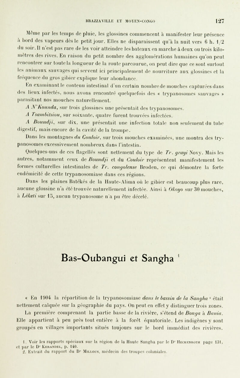 Mf»me par les temps de pluie, les glossines commencent à manifester leur présence à bord des vapeurs dès le petit jour. Elles ne disparaissent qu'à la nuit vers 6 h. 1/2 du soir. Il n'est pas rare de les voir atteindre les bateaux en marche à deux ou trois kilo- mètres des rives. En raison du petit nombre des aggloiurrations humaines qu'on peut rencontrer sur toute la longueur de la route i)an-ourue, «n peut dire que ce sont surtout les animaux sauvages (|ui serveni ici priiiripalenienl de nourriture aux slossines et la rn'(|ueiii'e dii gi'os gibier explique leur al)(mdance. I']n examinant le contenu intestinal d'un certain nombre de mouches capturées dans des lieux infectés, nous avons rencontré ([uelquefuis des « trypanosomes sauvages » parasitant nos mouches naturellement. A N'koiinda, sur (rois glossines une présenlait des trypanosomes. A Tsaniôilsioii, sur soixanle, quatre furent li'ouvées infectées. .1 fioiind/i\ sur dix. une présentait une infection totale non seulement du tube digestif, mais encore de la cavité de la tronqje. Dans les montagnes f/« Con/oir, sur trois mouches examinées, une montra des try- panosomes excessivement nondjreux dans l'intestin. Quelques-uns de ces flagellés sont nettement du type de Tr. yraiji Novy. Mais les autres, notamment ceux de Boimdji et du Couloir représentent manifestement les formes culturelles intestinales de Tr. coïKjolense Broden, ce qui démontre la forte endé'micité de cette trypanosomiase dans ces régions. Dans les plaines Balékés de la llaute-.Mima où le gibier est beaucoup plus rare, aucune glossine n'a été trouvée naturellement infectée. ,\insi ,'i Ohoyo sur 3fl mouches, à Léketi sur 15, aucun trypanosome n'a pu être décelé. Bas-Oubangui et Sangha « Kn H)04 la répartition de la trypanosomiase </«/(s/e éass//i (/e/a 5a/;^/«; - était nettement calquée sur la géographie du pays. On peut en elTety distinguer trois zones. La première comprenant la partie basse de la rivière, s'élend de Boni/a h Baiiici. Elle appartient à peu près tout entière à la forêt équatoriale. Les indigènes y sont groupés en villages importants situés toujours sur le bord inmiédiat des rivières. I. Voir les rapports spéciaux sui' la région de la Haute Sangha par le D' Heckenroth page 131, et par le D' Keranoel, p. 140. •2. Extrait ilu rapport ilu D' Millols, médecin des troupes coloniales.