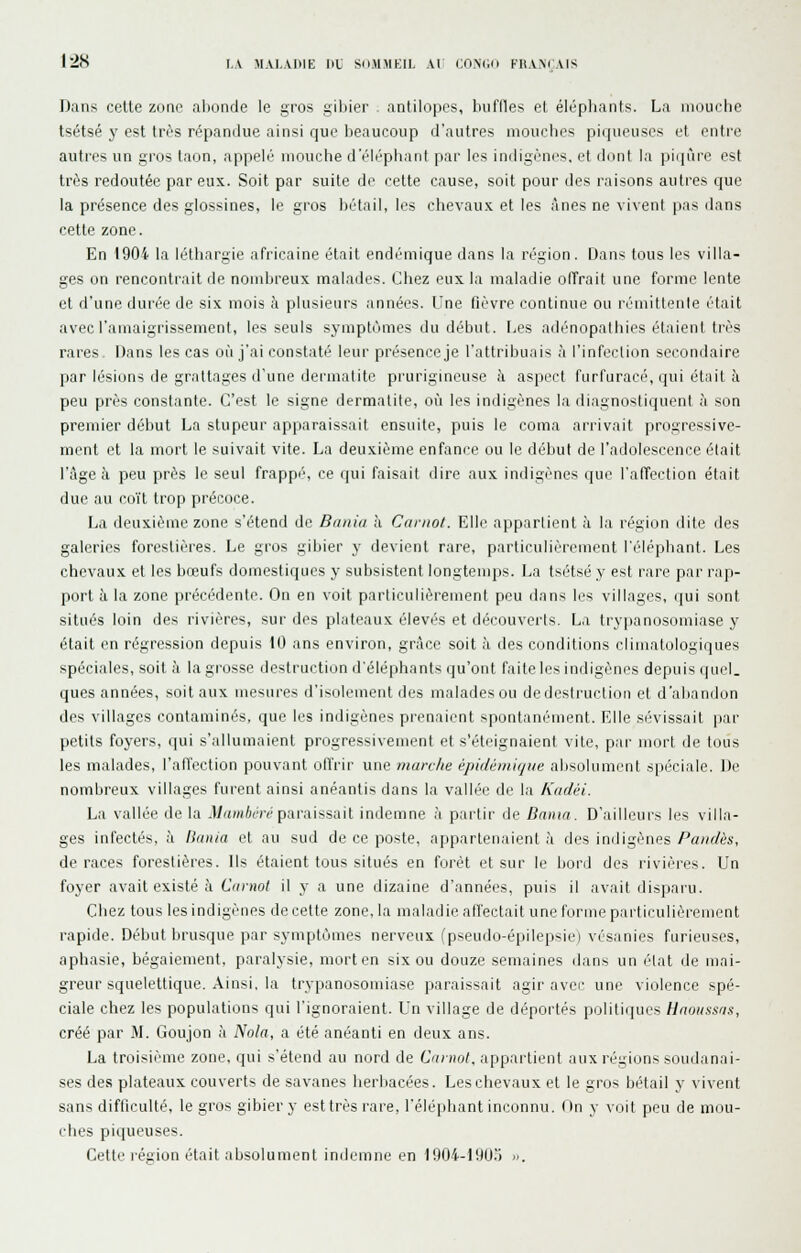 I2S l,A MA1,.VI>IE KL SdJl.MKIL Al COMIii KH\N( .VIS Dans cette zone ationde le gros gibier antilopes, hiiflles et éléphants. La mouche tsétsé y est très répandue ainsi que beaucoup d'autres mouches pirpieuses et entre autres un gros taon, appelé mouche d'rlc'phant par les indigèn(^s. et dont la pi([ùre est très redoutée par eux. Soit par suite de cette cause, soit pour des raisons autres que la présence des glossines, le gros bétail, les chevau.x. et les ânes ne vivent pas dans cette zone. En i904 la léthargie africaine était endémique dans la région. Dans tous les villa- ges on rencontrait de nombreux malades. Chez eux la maladie offrait une forme lente et d'une durée de six mois à plusieui's années, l'ne fièvre continue ou rémittente était avec l'amaigrissement, les seuls symptômes du début. Les adé'nopathies étaient très rares. Dans les cas où j'ai constaté leur présence je l'attribuais à l'infection secondaire par lésions de grattages d'une dermatite prurigineuse à aspect furfuracé, qui était à peu près constante. C'est le signe dermatite, où les indigènes la diagnostiquent à son premier début La stupeur apparaissait ensuite, puis le coma arrivait progressive- ment et la mort le suivait vite. La deuxième enfance ou le début de l'adolescence était l'âge à peu près le seul frappé, ce qui faisait dire aux indigènes que l'affection était due au coït trop précoce. La deuxième zone s'étend de Bania à Camot. Elle appartient à la région dite des galeries forestières. Le gros gibier y devient rare, particulièrement l'éléphant. Les chevaux et les bœufs domestiques y subsistent longtemps. La tsétsé y est rare par rap- port à la zone précédente. On en voit particulièrement peu dans les villages, qui sont situés loin des rivières, sur des plateaux élevés et découverts. La try])anosoniiase y était en régression depuis 10 ans environ, grâce soit à des conditions climatulogiques spéciales, soit à la grosse destruction d'éléphants qu'ont faite les inrligènes depuis (jucl. ques années, soit aux mesures d'isolement des malades ou de destruction et d'abandon des villages contaminés, que les indigènes prenaient spontanément. Elle sé'vissait par petits foyers, qui s'allumaient progressivement et s'éteignaient vite, par mort de tous les malades, l'affection pouvant offrir une marche épidéniique absolument spéciale. De nombreux villages furent ainsi anéantis dans la vallée de la Kadèi. L.i vallée de la .Ua/«A(Tcparaissait indemne à partir de Banta. D'ailleurs les villa- ges infectés, à Bania et au sud de ce poste, appartenaient à des indigènes Pandès, de races forestières. Ils étaient tous situés en forêt et sur le bord des rivières. Un foyer avait existé à Cmnol il y a une dizaine d'années, puis il avait disparu. Cliez tous les indigènes de cette zone, la maladie affectait une forme particulièrement rapide. Début brusque par symptômes nerveux (pseudo-épilepsie) vésanies furieuses, aphasie, bégaiement, paralysie, mort en six ou douze semaines dans un état de mai- greur squelettique. Ainsi, la trypanosomiase paraissait agir avec une violence spé- ciale chez les populations qui l'ignoraient. Un village de déportés politiques Haoussas, créé par M. Goujon à Nota, a été anéanti en deux ans. La troisième zone, qui s'étend au nord de Cuniot, appartient aux régions soudanai- ses des plateaux couverts de savanes herbacées. Les chevaux et le gros bétail y vivent sans difficulté, le gros gibier y est très rare, l'éléphant inconnu. (In y voit peu de mou- ches piqueuses. Cette région était absolument indemne en 1904-190.') ».