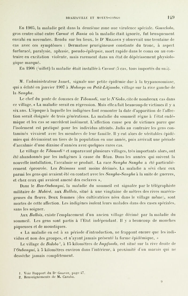 IIHAZZ.VVII.I.K ET MiiYK.N-CiiNCil 120 Kn 190ij, la maladie prit dans la deuzième zone une virulence spéciale. Gowichoho, gros centre silué entre Carnol et lianki où la maladie était ignorée, fut brusquement envahi en novembre. Rendu sur les lieux, le D'' Millous y observait une trentaine de cas avec ces symptômes : Dermatose prurigineuse constante du tronc, à aspect furfuracé, paralysie, aphasie, pseudo-épilepsie, mort rapide dans le coma ou au con- traire en excitation violente, mais rarement dans un élat de dépérissement physiolo- gique marqué. En 190fl ('uillel) la maladie élait installée à ('(irnol l'I cas. ton-- impiirlés du su.î). M. l'administi-aleur .lamet, signale une petite épidé'mie due à la ti'ypanosomiase, qui a éclaté en janvier 11)07 à Moluntjo ou Pvlil-Litjoinbtj, village sur la rive gauche de la Sdiiyhci. Le chef du poste de douanes de Tiboundi, sur le A6'o/:o,citede nombreux cas dans ce village, « La maladie seraiten régression. Mais ellea fait beaucoupde victimes il y a six ans. L'époque à laquelle les indigènes font remonter la date d'apparition de l'afTec- tion serait éloignée de trois générations. La maladie du sommeil règne h l'état endé- mique et les cas se succèdent isolément. L'alfection cause peu de victimes |)arce que l'isolement est pratiqué pour les individus atteints, .ladis au contraire les gens con- taminés vivaient avec les mendii'cs dç leur famille. Il veut aloi's de vérilables épidé- mies qui décimaient un tiers de la po|Hilation en une année, puis arrivait une |)ériude d'accalmie d'une dizaine d'années avec quelques rares cas. Le village de Tiboundi < et auparavant plusieurs villages, très importants alors, ont été abandonnés par les indigènes à cause du fléau. Dans les années qui suivent la nouvelle installation, l'accalmie se produit. La race Sangha Sanglia a été particuliè- rement éprouvée. Les Dzimons sont moins décimés. La maladie a sévi chez eux parmi les gens qui avaient été en contact avec les Saiiglui-Sungha à la suite de guerres, et chez ceux qui avaient amené des esclaves ». Dans le Bas-Oubangiii, la maladie du souimeil est signalée par le télégraphiste militaire de A/obéré, aux Ballo'is, situé à une vingtaine de mètres des rives maréca- geuses du fleuve. Deux femmes (des cultivatrices nées dans le village même), sont mortes de celte affection. Les indigènes isolent leurs malades dans des cases spéciales, sans les soigner. Aux Balloïs, existe l'emplacement d'un ancien village décimé par la maladie du sommeil. Les gens sont partis à l'Eiat indépendant. 11 y a beaucoup de mouclies piqueuses et de moustiques. « La maladie en est à sa période d'intioduction, ne frappant encore que les indi- vidus et non des groupes, et n'ayant jamais présenté la forme épidémique. o Le village de Bolobo', h 15 kilomètres de fmpfondo, est situé sur la rive droite de VOubangui, à 5 kilomètres environ dans l'intérieur, à proximité d'un marais qui ne desséche jamais complètement. 1. Voir HapporI du D' Giiavot, page 47 2. Renseignements île M. Cazalia.