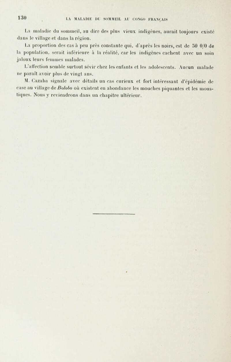 l.\ MALADIE LU SUM.MEIL AL IJ).N(jo FHA.MiAlS La maladie du sommeil, au dire des plus vieux indigènes, aurait toujours existé dans le village et dans la région. La proportion des cas à peu près constante qui, d'après les noirs, est de oO 0/0 de la population, serait inférieure à la réalité, car les indigènes cachent avec un soin jaloux leurs femmes malades. L'allection semble surtout sévir chez les enfants et les adolescents. Aucun malade ne paraît avoir plus de vingt ans. M. Cazaba signale avec détails un cas curieux et fort intéressant d'épidémie de case au village de Boloho où existent en abondance les mouches piquantes et les mous- tiques. Nous y reviendrons dans un chapitre ultérieur.