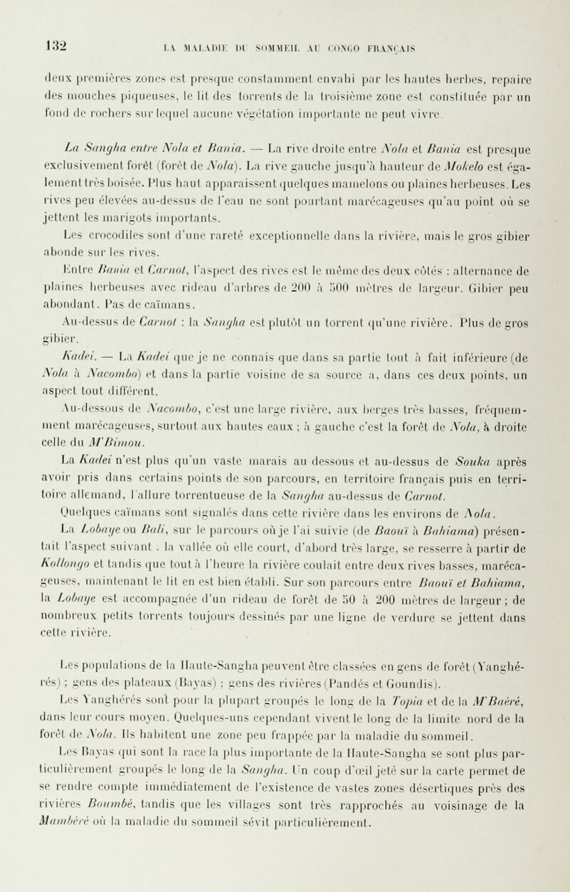 deux prcmiùres zonns pst presque eonslainment env.ilii par les hautes herbes, repaire lies mouches piqueuscs, le lit des torreiilsde la Iniisièiue zone est consliluée par un l'unil (le roehers sur lequel aucune végélalion iniporlaiitc ne peut vivre. La Siingha entre Noia et Baina. — La rive droite entre Nota et Banla est presque exclusivement forêt (foret de A'ola). La rive gauche jusiiu'à haulenr de Mukelo est éga- lemenl Irèshoisée. l'ius liaul apparaissent (puMques mamelons ou plaines herheuses. Les rives peu élevées au-dessus de Teau ne sont pourtant mari'cageuses qu'au puint où se jettent les marigots importanl>. Les crocodiles sont d'une rareté exceptionnelle dans la riviérL\ mais le gros gibier abonde sur les rives. l'inlre linnin et Carnot, l'aspect des rives est le même des deux côtés : alternance de plaines hi.M'beuses avec rideau d'arbres de 200 à .iOO mètres de largeur. Gibiei- peu abondant, l'as de caïmans. .Vu-dessus de Caniol : la Smif/ha e--t plutôt un torrent qu'une rivière. Plus de gros gibier. katlei. — La hiulei qne je ne connais que dans sa partie tout à fait inférieure (de Nola à tWacomùo) et dans la partie voisine de sa souri'e a, dans ces deux points, un aspect tout différent. Au-dessous de Auromlio, i:'esl une large rivière, aux berg(.'s très basses, fréquem- ut marécageuses, surtout aux hautes eaux ; à gauche c'est la forêt de Nula, à droite celle dn ArBimou. La AV;r/e« n'est plus (priin vaste marais au dessous et au-dessus de Soiika après avoir pris dans certains ]ioints de son parcours, en lerritoire français puis en terri- toire allemand, lallure tiu-rentueuse de la Scmglui au-dessus de Carnot. ijuelques cai'mans sont signalés dans cette rivière dans les environs de Aola. La Lobai/eow Bali, sur le parcours oCije l'ai suivie (de Baouï à Bahiama) présen- tait l'aspect suivant . la vallée où elle court, d'abord très large, se resserre à partir de Kiillongo et tandis que tout à l'heure la rivière coulait entre deux rives basses, maréca- geuses, maintenant le lit en est bien établi. Sur son parcours entre Baoïtï et Bititiama, la Lobaiie est accompagnée d'un l'ideau de forêt de îiO ?i 200 mètres de largeur; de nondji'cux petits torrents Imijours dessinés par une ligne de verdure se jettent dans cette rivière. Les populations de la llaute-Sangha peuvent être classées en gens de forêt ('^'anghé- rés) ; gens des plateaux (Bayas) ; gens des rivières (Pandés et Goundis). Les Yanghérés sonl ponr la plupart groupés le long de la Tuinu et de la M'Baéré, dans leur cours moyen. Quelques-uns cependant vivent le long de la limite nord de la forêt de Xola. Ils habitent une zone peu frappée par la maladie du sommeil. Les Bayas qui sont la race la plus importante de la llaute-Sangha se sont plus par- ticulièrement groupés le long de la Saiiglui. Vn coup d'u;il jeté sur la carte permet de se rendre conqjte immédiatement de l'existence de vastes zones désertiques près des rivières Bmimbé. tandis que les villages sont très rapprochés au voisinage de la Aliini/ii'ir où la maladie du sommeil sévit iiarticulièrement.