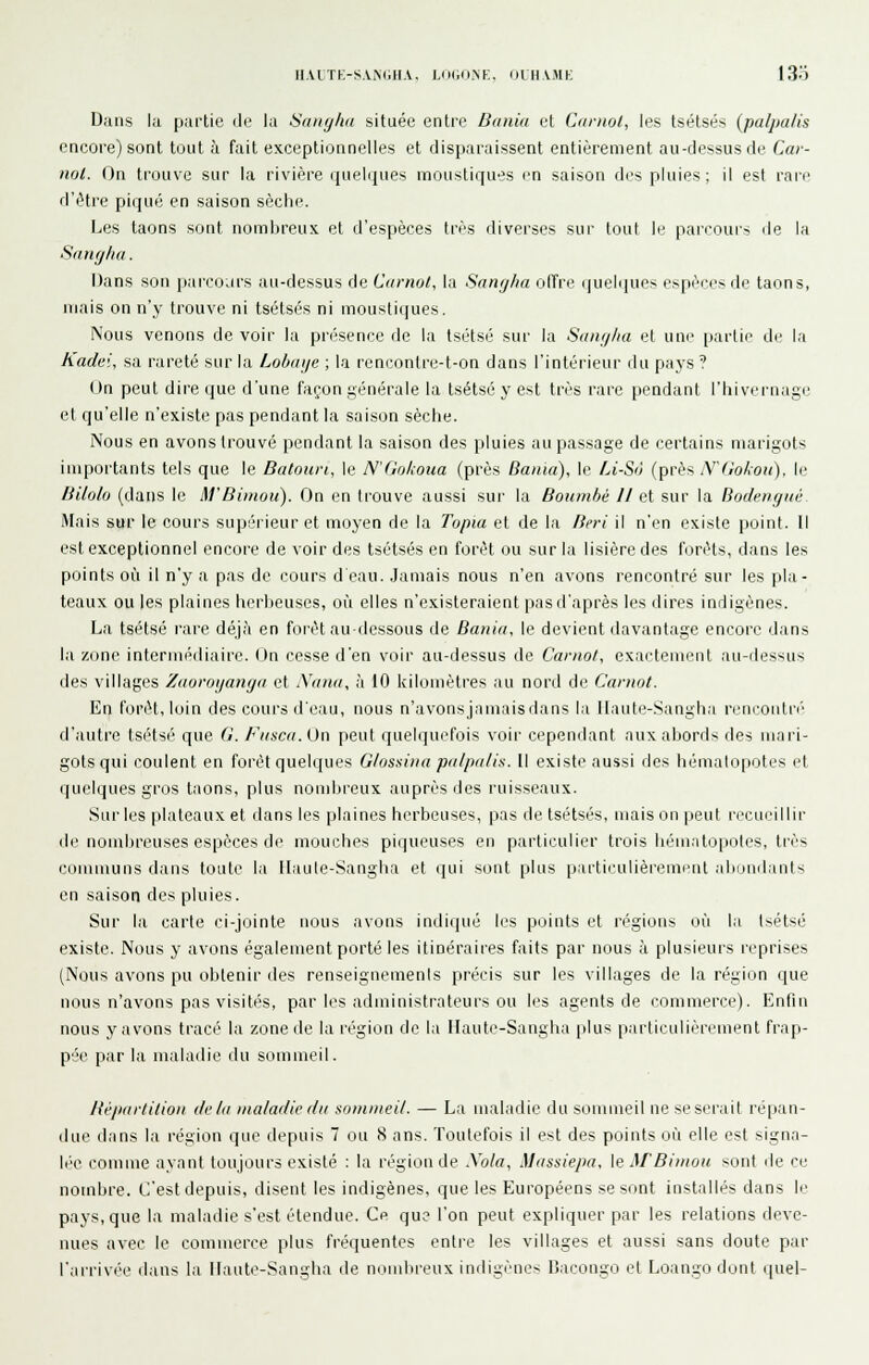 HAtTE-S\iN(jHA. UMiONK, OLH\MK 13o Dans la partie de la Sangha située entre Baniu et Carnol, les tsétsés (palpa/is encore) sont tout à fait exceptionnelles et disparaissent entièrement au-dessus de Car- nol. On trouve sur la rivière quelques moustiques en saison des pluies ; il est rare d'être piqué en saison sèche. Les taons sont nombreux et d'espèces très diverses sur tout le parcours de la SiuKjlia. Dans son parcours au-dessus de Curnot, la Sangha oITre (|uel(|ues espèces de taons, mais on n'y trouve ni tsétsés ni moustiques. Nous venons de voir la présence de la Isétsé sur la SdiKjlia et une partie de la Kadei, sa rareté sur la Lobaije ; la rencontre-t-on dans l'intérieur du paj's ? ()n peut dire que d'une façon générale la tsétsé y est très rare pendant l'hivernage et qu'elle n'existe pas pendant la saison sèche. Nous en avons trouvé pendant la saison des pluies au passage de certains marigots importants tels que le Datoun, le N'dokoua (près Bania), le Li-S'i (près \^Go/:oii), le Bilo/o (dans le M'Bimou). On en trouve aussi sur la Boumhè 11 et sur la Bodenymi Mais sur le cours supérieur et moyen de la Topia et de la fieri il n'en existe point. Il est exceptionnel encore de voir des tsétsés en forêt ou sur la lisière des forêts, dans les points oîi il n'y a pas de cours d eau. Jamais nous n'en avons rencontré sur les pla- teaux ou les plaines herbeuses, où elles n'existeraient pas d'après les dires indigènes. La tsétsé rare déjà en foi'èt au-dessous de Bania, le devient davantage encore dans la zone intermédiaire. (Jn cesse d'en voir au-dessus de Canio/, exactement au-dessus des villages Zdoroijangn et X(nui, à 10 kilomètres au nord de Carnot. En forêt, loin des cours deau, nous n'avonsjamaisdans la llaute-Sangha reucoiitré' d'autre tsétsé que G. Fitsca. On peut quelquefois voir cependant aux abords des mari- gots qui coulent en forêt quelques Glossina pa/pa/is. Il existe aussi des hêmalopotes et quelques gros taons, plus nombreux auprès des ruisseaux. Sur les plateaux et dans les plaines herbeuses, pas de tsétsés, mais on peut [■ccui'illir de nombreuses espèces de mouches piqueuses en particulier trois liémato[>oles, très communs dans toute la llaule-Sangha et qui sont plus partii'ulièremi-nt abumlants en saison des pluies. Sur la carte ci-jointe nous avons indiqué les points et régions où la tsétsé existe. Nous y avons également porté les itinéraires faits par nous à plusieurs reprises (Nous avons pu obtenir des renseignemenis précis sur les villages de la région que nous n'avons pas visités, par les administrateurs ou les agents de commerce). Enfin nous y avons tracé la zone de la région de la Ilautc-Sangha plus particulièrement frap- pée par la maladie du sommeil. ItéjKirti/ioii (/f/ii maladie di( sommeil. — La maladie du sommeil ne seseiviit ré|)an- due dans la région que depuis 7 ou 8 ans. Toutefois il est des points où elle est signa- lée comme ayant toujours existé : la région de Xola, Massiepa, \e M'Bimou sont de ce nombre. C'est depuis, disent les indigènes, que les Européens se sont installés dans le pays, que la maladie s'est étendue. Ce que l'on peut expliquer par les relations deve- nues avec le commerce plus fréquentes entre les villages et aussi sans doute par l'arrivée dans la Haute-Sangha de nombreux indigènes Dacongo et Loango dont quel-