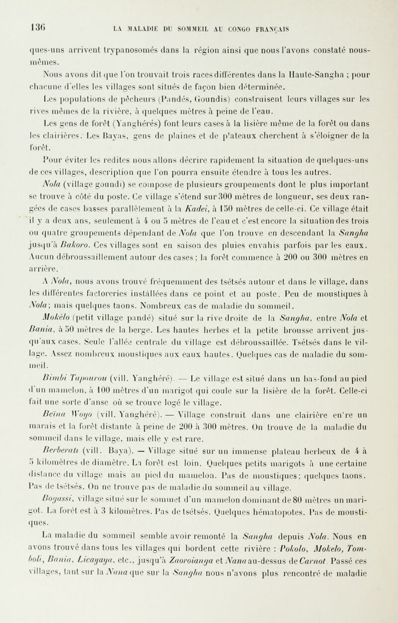 130 LA IIAL.illIK DU SOMMEIL AL CONGO FRANÇAIS ques-uus arrivenl IrvpanosûiiiL'S clans la région ainsi que nous l'avons constaté nous- nic'mes. Nous avons ilil (|ue l'on trouvait trois races différentes dans la Ilaute-Sanglia ; jiour chacune fl'elles les villages sont situés de façon hien déterminée. Les populations de pécheurs (l'andés, (roundis) conslruisenl leurs villages sur les l'ives mêmes de la riviéi-e, à (jneiques mètres à peine de l'eau. Les gens de forêt (iangliérés) font leurs cases à la lisière même de la forêt ou dans les clairières. Les IJayas, gens de plaines et de p'ateaux cherchent à s'éloigner de la forêt. Pour éviter le.-- redites nous allons décrire rapidement la situation de qnelijues-uns de ces villages, description que l'on pourra ensuite étendre à tous les autres. Nota (village goundi) se compose de plusieurs groupements dont le plus important se trouve à côté rlu poste. Ce village s'étend sur300 mètres de longueur, ses deux ran- gées de cases hasses parallèlement à la Kadei, h 130 mètres de celle-ci. Ce village était il y a deux ans, seulement à 4 ou 3 mètres de l'eau et c'est encore la situation des trois ou ipiatie groupements dépendant de Xo/a que l'on trouve en descendant la Sanglai ]\i&i\\.\h. Dakoro. Ces villages sont en saison des pluies envahis parfois parles eaux. .Vticun déhroussailleuient autour des cases : la forêt commence à 200 ou 300 mètres en ai'rière. A Xulu, nous avons trouvi' fri'queiument des tsétsés autour et dans le villane, dans les dilférenti's factoreries instâllé'es dans ce point et au poste. Peu de moustiques à Xola; mais quelipies taons. Nondireux cas de maladie du sommeil. Mokèlo ([letit village pandé) situ('' sur la rive droite de la Suiujlia, entie Nola et Bania, .1.30 mètres de la herge. Les hautes herhes et la |ictite hr-ousse arrivent jus- qu'aux cases. Seule l'allée centi'ale du village est diHjroussaill(>e. Tsétsés dans le vil- lage. Assez nomlireux mousiiques aux eaux hautes, (juelques cas de maladie du som- meil. Uinibi Tajiiiuroii (vill. Yanghéré), — Le village e^t situé dans un has-fond au pied d un mauielon, à 100 mètres d'un marigot qui coule sur la lisière de la forêt. Celle-ci l'ail \\w sorte d'anse où se trouve logé le village. Dc'iiia Woi/o (vill. Yanghéié). — Village construit dans une claiiière en're un marais et la forêt distante à peine de 200 h 300 mètres. On trouve de la maladie du sommeil dans le village, mais elle y est rare. Brrbenilt {vill. Baya). — \'illage situé sur un immense plateau herheux de 4 à .') kilomèlres de diamètre. La forêt est loin. (Juelques petits marigots ,à une certaine dislance du village mais au pied du mamelon, l'as de moustiijues: (|uelques taons, l'as lie tsi'Isés. (lu ne trouve pas de maladie du sommeil au village. Bogassi, village situé sur le sommet d'un mamelon dominant de 80 nuHres un mari- got. La forêt est à 3 kilomètres, l'as de tsétsés. Uuelques hématopotes, l'as de mousti- ques. La maladie du sommeil semble avoir remonté la Suiigita depuis -Vo/n. Nous en avons trouvé dans tous les villages qui bordent cette rivière : PoAo/o, Mol;elo,Tom- boli, Banid, Licaijaija, etc., jusqu'il Zaorokuuja et An;!« au-dessus deC«/7(o/ Passé ces villa-es, tant sur la AV;;rt (jue sur la SuikjIki nous n'avons plus rencontré de maladie