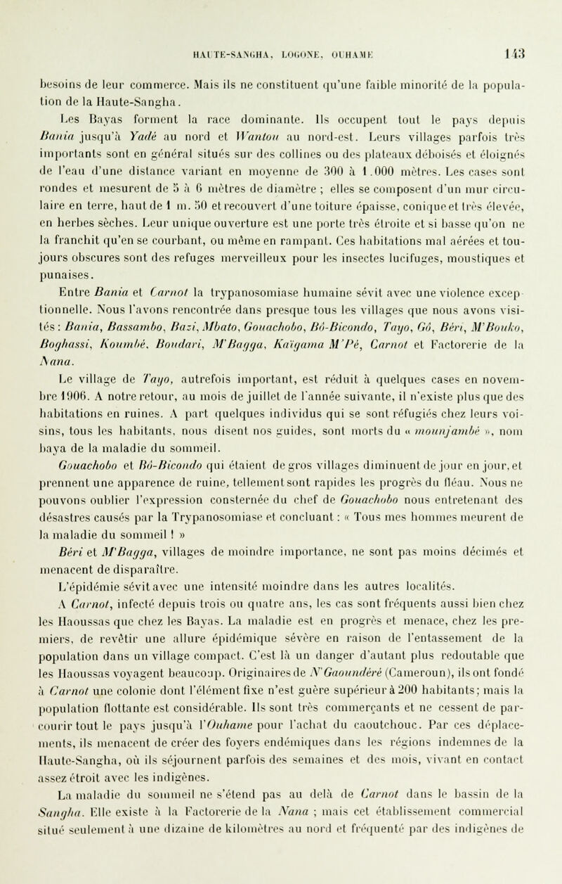 besoins de leur commerce. Mais ils ne constituent qu'une faible minorité de la popula- tion de la Haute-Sangha. Les Bayas forment la race dominante. Us occupent tout le pays depuis liania jusqu'à Yadé au nord et Wanlou au nord-est. Leurs villages parfois très importants sont en général situés sur des collines ou des plateaux déboisés et éloignés de l'eau d'une distance variant en moyenne de 300 à 1.000 mètres. Les case^ sont l'ondes et mesurent de 5 à 6 mètres de diamètre ; elles se composent d'un mur cinu- laire en terre, baut de 1 m. 50 eti-ecouvert d'une toiture épaisse, conique et très élevée, en berbes sècbes. Leur unique ouverture est une porte très éli-oite et si liasse qu'on ne la francbit qu'en se courbant, ou même en rampant. Ces babitations mal aérées et tou- jours obscures sont des refuges merveilleux pour les insectes lucifuges, moustiques et punaises. Entre Bania et (nrnot la trypanosomiase humaine sévit avec une violence excep lionnelle. Nous l'avons rencontrée dans presque tous les villages que nous avons visi- tés : Baiiia, Bassambo, Bazi, Mbato, Goiiaclioho, Bô-Bicondo, Tayo, Gâ, Béri, M'Bouko, Bor//iassi, Koumlii;. Boudari, M'Baf/gu, Kaujama M'Pé, Cnrnot et Factorerie de la Anna. Le village de Taijo, autrefois important, est réduit à quelques cases en novem- bre 1!(06. A notre retour, au mois de juillet de Tannée suivante, il n'existe plus que des babitations en ruines. A part quelques individus qui se sont réfugiés chez leurs voi- sins, tous les habitants, nous disent nos guides, sont morts du u inounjantbi >■, nom baya de la maladie du sommeil. Gnuachobo et Hn-Bicoiulo qui étaient de gros villages diminuent de jour en jour, et prennent une apparence de ruine, tellement sont rapides les progrès du fléau. .Nous ne pouvons oublier l'expression consternée du chef de Gouachobo nous entretenant des désastres causés par la Trypanosomiase et concluant : « Tous mes hommes meuient de la maladie du sommeil ! » Béri et M'Bayga, villages de moindre importance, ne sont pas moins décimés et menacent de disparaîti'e. L'épidémie sévit avec une intensité moindre dans les autres localités. A Caniot, infecté depuis trois ou quatre ans, les cas sont fréquents aussi bien chez les Haoussas que chez les Bayas. La maladie est en progrès et menace, chez les pre- miers, de revêtir une allure épidémique sévère en raison de l'entassement de la population dans un village compact. C'est \h un danger d'autant plus redoutable que les Ilaoussas voyagent beaucoup. Originaires de AGrto///i^/w-é (Cameroun), ils ont fondé l\ Carnol une colonie dont l'élément fixe n'est guère supérieur à 200 habitants; mais la jiopulation flottante est considérable. Ils sont très commerçants et ne cessent de par- courir tout le pays jusqu'à VOiihame t^owv l'achat du caoutchouc. Par ces déplace- ments, ils menacent de créer des foyers endémiques dans les régions indemnes de la IIautc-Sangh;i, où ils séjournent parfois des semaines et des mois, vivant en contait assez étroit avec les indigènes. La maladie du sommeil ne s'étend pas au delà de Caniot dans le bassin de la Stuiijliii. Llle existe à la Factorerie de la Nana ; mais cet établissement commercial situé seulement à une dizaine de kilomètres au nord l't fiétjuenti' par des indigènes de