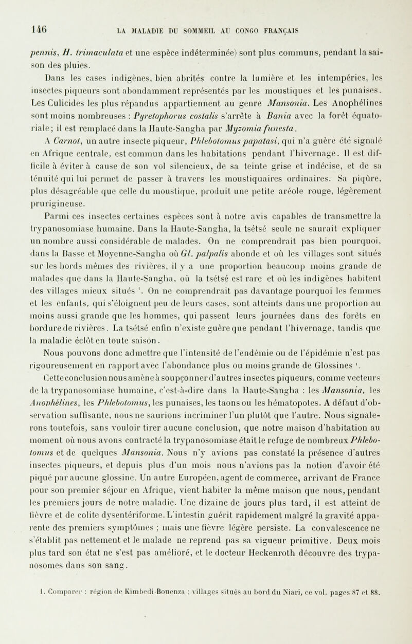 permis, H. trùnacuhita et une espèce indéterminée) sont plus communs, pendant la sai- son des pluies. Dans les cases indigènes, bien abrités contre la lumière et les intempéries, les insectes pi(]iieurs sont abondamment représentés par les mousli(iues et les punaises. Les Culicides les plus répandus appartiennent au genre Mansoiiia. Les Anophélines sont moins nombreuses: Pyretophorus coslalis s'arrête à Bania avec la forêt équalo- l'iale; il est remplacé dans la Haute-Sangba par Myzomia funesta. k Carnol, un autre insecte piqueur, P/i/eôo/omuspapatasi, qui n'a guère été signalé' en .Afrique centrale, est commun dans les liabitations pendant l'hivernage. Il est dif- ficile h éviter à cause de son vol silencieux, de sa teinte grise et indécise, et de sa ténuité (jui lui permet de passer à travers les moustiquaires ordinaires. Sa piip'ire, jikis il('sagr('able (jue celle du moustique, produit une petite aréole rouge, légèrement prurigineuse. Parmi ces insectes certaines espèces sont à notre avis capables de transmettre la Irypanosomiase humaine. Dans la Haute-Sangha, la tsétsé seule ne saurait expliciuer un nombre aussi considérable de malades. On ne comprendrait pas bien pourquoi, dans la Basse et Moyenne-Sangha où Gl. palpalis abonde et où les villages sont situés -iur les bords mêmes des rivières, il y a une propoi'tion beaucmi|) moins grande de malades que dans la llaule-Sanglia, où la tsétsé est rare et où les indigènes habitenl lies villages mieux situés '. On ne comprendrait pas davantage pourquoi les femiiii'S et les enfants, qui s'éloignent ]>eu de leurs cases, sont atteints dans une proportion au moins aussi grande que les hommes, qui passent leurs journées dans des forêts en bordure de rivières. La tsétsé enfin n'existe guère que pendant l'hivernage, tandis que la maladie éclôten toute saison. Nous pouvons donc admettre que l'intensité de l'endémie ou de l'épidémie n'est pas rigoureusement en rappoitavec l'abondance plus ou moins grande de Glossines ' (lettcconclusion nousamèneàsoupçonnerd'autres insectes piqueurs, comme vecleui's di' la Irypamisomiase humaine, c'est-à-dire dans la llaiite-Sangha : les Mansonia, les Aiio))M/iiies, les PlileboUnnus, les punaises, les taonsou les hématopotes. A défaut d'ob- servation suffisante, nous ne saurions incriminer l'un plutôt que l'autre. Nous signale- rons toutefois, sans vouloir tirer aucune conclusion, que notre maison d'habitation au moment où nous avons contracté la trypanosomiase était le refuge de nombreux Phlebo- lomits et de quelques Mansonia. Nous n'y avions pas constaté la présence d'autres insectes piqueurs, et depuis plus d'un mois nous n'avions pas la notion d'avoir été piqué par aucune glossine. Un autre Européen, agent de commerce, arrivant de France pour son ])remier séjour en .Afrique, vient habiter la même maison que nous, pendant les premiers jours de notre maladie. l'ne dizaine de jours plus tard, il est atteint de lièvre et de colite dysentérifoi'me. L'intestin guérit rapidement malgré la gravité appa- rente des premiers symptômes : mais une fièvre légère persiste. La convalescence ne s'établit pas nettement et le malade ne reprend pas sa vigueur primitive. Deux mois plus tard son état ne s'est pas amélioré, et le docteur Heckenroth découvre des trypa- nosomes dans son sang. 1. Cuiii|iaivi' : i-Huiiin Mo KimlicdiBouenza : villages situé'; au Itoid du Niari, ce vol. pages S7 cl 88.