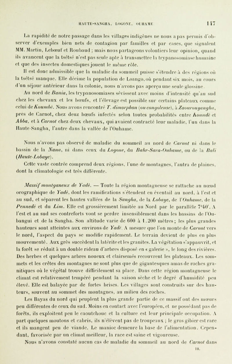 iiai;tk-s.vn(;ii.v. i.o(,(im;. oihami: 1 i I^a rapidité de noire passage dans les villages indigènes ne nous a pas permis d'ob- server d'exemples bien nets de contagion par familles et par cases, que signaleiil MM. Martin, Lebœuf et Roiibaud ; mais noiis partageons volontiers leur opinion, (juand ils avancent que la lsi5tsé n'est pas seule apte à transmettre la trypano-omiase humaine et que des insectes domestiques jouent le même rôle. Il est donc admissible que la maladie du sommeil puisse s'étendre à des régions ofi la tsétsé manque. Elle décime la population de Loango.où pendant six mois, au cours d'un séjour antérieur dans la colonie, nous n'avons pas aperçu une seule glossine Au nord de/?««(«, les trypanosomiases sévissent avec moins d'intensité qu'au sud cliez les chevaux el les bœufs, et l'élevage est possible sur certains plateaux cumnn' celui deKoumbii. Nous avons rencontré T. //inior/t/ion (oiicoiu/olensr), à /aoiiriiiii/iinf//iii, près de Carnot, chez deuz bœufs infectés selon toutes probabilités entre houndé (^ Abba, et à Cnrnol chez deux chevaux, qui avaient contracté leur maladie, l'un dans l.i IlauteSangha, l'autre dans la vallée de l'Ouhame. Nous n'avons pas observé de maladie du sommeil au nord de Carnot ni ilans le bassin de la Nana, ni ilans ceux du Lofimic, du Bnhr-Saïa-Ihilinmc, ou de la lUili {UauleLobaye). Cette vaste contrée comprend deux régions, lune île nioiilagnes, l'autr.i de plaines, dont la climatologie est très difl'érente. Massif moniganeu.v de Yadé. — Toute la légion montagneuse se rattache au nœud orographique de Yadé, dont les ramifications s'étendent en éventail au nord, h l'est et au sud, et séparent les hautes vallées de la Sanglia, de la Lobaye, de VOuliame. de la Pennedé et du Lim. Elle est grossièrement limitée au Nord par le parallèle T^iO'. A l'est et au sud ses contreforts vont se perdre insensiblement dans les bassins de l'Ou- bangui et de la Sangha. Son altitude varie de 600 ;i 1.200 mètres; les plus grandes hauteurs sont atteintes aux environs de Yadi'. A mesure (pie l'on monte de Caniol vers le nord, l'aspect du paj-s se modifie rapidement. Le tcirain devient de plus en plus mouvementé. Aux grès succèdent la latérite et les granités. La végétation s'appauvrit, et la forêt se réduit à un double rideau d'arbres disposé en « galerie », le long des rivières. Des herbes et quelques arbres noueux et clairsemés recouvrent les plateaux. Les som- mets et les crêtes des montagnes ne sont plus que de gigantesques amas de roches gra- nitiques où le végétal trouve diiricilement sa place. Dans cette région montagneuse le climat est relativement tempéré pendant la saison sèche et le degré d'iiumidili'^ peu élevé. Elle est balaj-ée par de fortes brises, f^es villages sont construits sur des hau- teurs, souvent au sommet des montagnes, au milieu des roclies. Les Bayas du nord qui peuplent la plus grande partie de ce massif ont des mœurs peu ditïérentes de ceux du sud. .Moins en contact avec l'européen, et ne possédant pas de forêts, ils exploitent peu le caoutchouc et la culture est li'ur prim-ipale occapatioii. A part quelques moutons et cabris, ils n'élèvent pas de troupeaux ; le gros gibier est rare et ils mangent peu de viande. Le manioc demeure la base de l'alimentation. Cepen- dant, favorisée par un climat meilleur, la race est saine et vigoureuse. Nous n'avons constaté aucun cas de maladie du sommeil au nord île Carnot dans 10.
