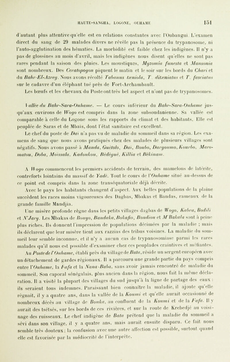 d'autant plus attentive qu'elle est en relations cunstanles avec l'IJubangui L'examen direct du sang de 29 malades divers ne révèle pas la présence du trypanosome, ni l'auto-agglutination des hématies. La morbidité est faible chez les indigènes. Il n'y a pas de glossines au mois d'avril, mais les indigènes nous disent qu'elles ne sont pas rares pendant la saison des pluies. Les moustiques, Mijzomia fitnesla et Mansonia sont iiijinbi'eux. Des Ceiatopofjon picjuent le matin et li-soir sur les bonis du C/iari cl du /y«//*-it'/-.tz)ey. Nous avons réioll(> Ta/nniiis /;rnio/a, T flil^Jiialus r\ T. fascia/iis sur le cadavre d'un éléphant lin'' près de F(irt-Archanib;iult. Les bœufs et les chevaux du Fosleont très hi'l aspei'l et n'ont [lasde tryiiannsomcs. Vallée (/il Uahi-Sara-fJuhdmr. — Le cours inférieur ilii Bahi-Sard-OiihuDie jus- qu'aux environs de Wogo est compris dans la zone subsoudanienne. .Sa vallée est comparable à celle du Logone sous les rapports du climat et des habitant-;, l'aile c^t puu|»lée de Saras et de .Mbnis, dont l'état sanitaire est excellent. Le chef du jiosle de Dai n'a pas \ m de maladie du si.immril ilan> sa ri'giun. Les exa- mens de sani; ((ue nous avon> iiraliqués chez des malades de plusieurs villaucs miiiI négatifs. Nous avons passé à Maiif/n, Gtiéto/o, Dtii, Itoiilio, /Jn/fjoinno, Koiir/io, Mum- ina/ou, Doua, Mnissala, Kailoiiliou^ HèdèfjiK'. Killia et HèUniiiii. \ Il o//'j commencent les premiers accidents de teri'ain, des maniclun-. de lati'rite, contreforts lointains du massif île Yadv. Tout le cours de VOiihame situi' aii-dt-,'<us de ce point est coin|iris dans \:\ zone Iransé'ipiatoriale déj.à d(''crite. .Vvec le pays les habitants changent d'aspc('l. Aux belles populations de la plaine succèdent les races moins vigoureuses des Daghas, .Mbakas et Fîandas, rameaux de hi grande famille Mandjia. lue misère pr-ofonde r'ègue dans les petits villages ila^M)asde Woijo. Knbin, Hndili et X'Jaiij. [jCS Mbakas de lioinjo, Bandaku, llol^afio, Bondiou et Mliakala smit .'i peine plus riches. Ils donirent l'impr-ession de populations décimées [lar- la mal.idie ; mais ils déclarvnt que leur misèi'e lient airx razzias des tribus voisines. La maladie dir som- meil leur semble im-onnm', et il n'y a aucun cas de trypanosomiase parnri b's rvrr-es nralades qu'il nous est possrble d'ex.niiiner chez ces peuplades craintives et nndiaiiles. Au Postedel'diiliuiiH-, établi près du village de/^ato, r'éside un ser'gent eur-opi'cn avee un détachement de gar-des ivgioriaux. Il a par-couru une grande partie du p.iys compris entre VOu/iame, la /uifa et la .Vana/ia/ja, sans avoir jamais r-encontré de maladie du sommeil. Son caporal sénégalais, plus ancien dans la r-égion, nous fait la même décla- ration. Il a visité la plupart des villages du sud jusqu'à la ligne de partage des eaux : ils ser-aient tous indemnes, l'ar-aissant bien connaître la irraladie. il ajoute qu'elle régnait, il va quatr-e ans, dans la vallée de la Koiiini et qu'elle aurait occasionné de rrombrvux décès au village de /ic//^/,v^ air coullnent de l.r Koiiuii ei de la/•'«/■(/• Il y aur-ait des tsélsés, sur les boi'ds de ces rivièr-es, et sur- la l'oute de Krehedjé au voisr- nage des ruisseaux. Le chef indigène de Bala prétend que la maladie du sommeil a sévi dans son village, il y a quatr-e ans. mais aur-ait ensirite dispai-u. Ce fait nous semble très douteux: la (-onfusion avecurre autre allection est possible, surtout quand elle est t'avor-isi'e par la médioeriti' de l'intiM-prèle.