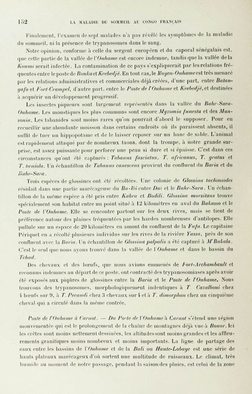 l'iii.iloiiieiit, l'exainen de sept malades n'a pas révélé les svniptôincs de la maladie du sommeil, ni la présence de trypanosomes dans le sang. Noire opinion, conforme à celle du sergent européen et du caporal sénégalais est, rjue cette partie de la vallée de VÔithame est encore indemne, tandis que la vallée delà Koiniii serait infectée. La contamination de ce pays s'explirpierait par les relations fré- quentesentre lepostede Rou/,aelKrebedjé. En tout cas,le Moyen-Oii/taineest très menacé par les relations administratives et commerciales déjà créées, d'une part, entre Balan- (jafo et Fort-Cminiiel, d'autre part, entre le Poste de TOuhame et Krebedjé,et destinées à acquérir un développement progressif. Les insectes piqueurs sont largement repri'senlés dans la v.illoe du Bitlir-Saru- Oiiltame. Les moustiques les plus communs sont encore .Ui/:oniiii (unesla et des Man- souid. Les tabanides sont moins rares qu'on pourrait d'abord le supposer. Pour en recueillir une abondante mols^on dans certains endroits où ils paraissent absents, il suffil de lucr un liippuiiotamc et de le laisser reposer >ur un banc de sable. L'animal est rapidement uttatpié par de nombreux taons, dont la trompe, à notre grande sur- prise, est assez puissante pour perforer une peau si dure et si épaisse. C'est dans ces circonslances qu'ont été capturés : Tnbanns ffiscialits. T. africanus, T. grains et T. liriiiold. Vn (''cbaiililliui de Tii/xiiiiis raiiesceus provient du conlluentdu Doria et du lïulir-Sara. Trois espèi'cs de glossines ont été n'cultées. Une colonie de Glossina tac/nnoides ri'sidait daii^ une partie mari'c.'ig(Hise du /^/-/jVi culi'c Dai et le Da/ir-Siira. \'n éclian- tillon de la même espèce a iHé pris entre Kiibni cl Bodili. Glossinii morsitaiis ti'ouv spécialement son habitat entre un point situé à 12 kilomètres en ;ival du BaLusso et le Poste de VOulumie. Elle se rencontre partnut sur les deux rives, mais se tient de préférence autour des plaines fréquentées par les bardes nombreuses d'antilopes. Elle pullule sur un espace de 20 kilomètres en amont du confluent de la fV//«. Le capitaine l'ériiiuel en ,i récollé plusieurs individus sur les rives de lu rivière Yassa, près de son connueul avci- la llfiriii. \'n éidiantillon île Glossina paliialis a été capturé à M'Ba/,nla. C'est le >('ul qui' nous ayons tiouvé dans la vallée de VOtiliame el dans le bassin du Tclwd. Des rlievoux el des lueufs, que nous avions emmenés de hort-Archambault et reconnus indemnes au dépari de ce poste, ont contracté des trypanosoniiases après avoir été exposés aux piqûres de glossines entre la Barla et le Poste de rOuhame. Nous trouvons des trypanosomes, morpbologiquement indentiques c'i T Cazalboid chez 4 bœufs sur it, à T. Pecaudi chez 3 chevaux sur 4 et à T. dunorphon chez un cinquième cheval qui a circulé dans la mèuie contrée, Vosie de l'Oidunne à Ciiriiot. — Du Po^te de V<)ulifimei\. Carnot s'étend une région monvenientée ijui e>t le pioiongement de la chaîne de montagnes déj.'i vue;i Boucir. Ici les crêtes sont moins nettement dessinées, les altitudes sont moins grandes el les aflleu- remenls granitiques moins nombreux et moins importants. La ligne de partage des eaux entre les bassins de VOuhame et de la Dali ou Haule-Lobaye est une série de hauts plateaux marécageux d'où sortent une multitude de ruisseaux. Le climat, très humide au moment de notie passage, pendant la saison des jiluies, est celui de la zone e