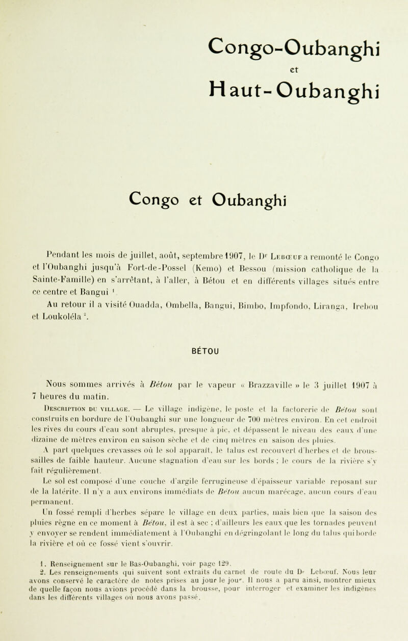 Congo-Oubanghi et Haut-Oubanghi Congo et Oubanghi l'riKlanl Ips mois de juillet, am'il, septembre l'JO, le !)■ Li-BŒura reinoiilr \r Congo et roiibanglii jusqu'à Fort-rle-Posse! (Keiiio) et Bessou (mission ratliolique de la Sainle-Famille) en s'arnMant, à l'aller, à Bétou et en clifl'érents viUago -iiu.'s ciilre ce centre et Bangui ' Au retour il a visité Onadda, Omhella, Fîangiii, Bioiho, linpldiiiln. Liiaii-a. Irel.nii et Loukoléla '. BETOU Nous sommes arrivés à Bétuii par le vapeur .. lira/.zavilie » le :i juillet IDIIT à 7 heures du matin. l»ESCRirTiii.N De VILLAGE. — 1.0 villaiTe liiilii.'1'iie. le [iiisle el la radororie ilc /if/ou j.(iiil iiinslniils en liordiire de l'Oulianglii sur une lonyiieiii- de OU nuMros envii'ou. I''n ici cndi-dil les rives du lours d'eau sont atiruptes. pi'esi|iie à pie. et dépassent le niveau des eaux iriiuo ilizniue de uiélres environ en saison sèehe el di' iini| niéti-es en saisiin des pluies A pail (pielipies crevasses où le s(d apparaît, le lalus rs( i-oi-ouvitI d'hei-hes cl <lc hinus- sailles de l'aihle hauleui'. Aucirm^ slagnalinu ircui sui- les licinls ; le coui's di' la l'ivièi'i^ sv l'ait ri'j,'ulirrenienl. 1,1' sol esl compose d'une couche il'ai'gilc l'eiTugineuse d'épaisseur \aiialile repiisanl sio' de la lal(''rilc. Il n'v .-i aux euxii'ous imnn'dials de Bi'lnii aucim niari'Mai;e. aucun eiiurs il'e^iu pei'ui.iuenl. L'n l'ossé rempli d'Iierbcs sépare le village en deux parlies. mais bien ipie la saison des pluies règne en ce moment à Bétou. il est à sec ; d'ailleurs les eaux que les tornades peuveni \ envoyer se rendent immédiatement à l'i iMli.in;:lu lui (b'>i.'riut;(daul le Inng du lalns i|ui horde la l'iviére et où ce l'ossi' vient s'ouvrir. 1. Renseignenienl sur le Has-Oubangtii. voir page liO. 2. Les renseignements i]ui sin\ent sont extraits du carnet île roule itu D' Lelm'ul'. Nous leur avons conservé le caractère de notes prises au jour le jou'. 11 nous a paru ainsi, montrer mieu.\ lie quelle façon nous avions procédé dans la brousse, pour interroger el examiner les indigènes ilans les dilVérents: vill.Tges in'i nous avons passé.