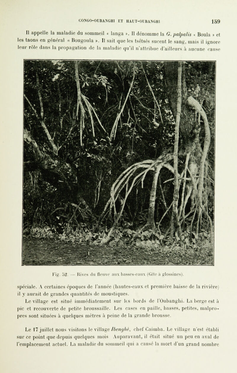 COMGO-OUBA.NGHI ET HAlT-01 BA>GHI 139 II appelle la maladie du sommeil « langa ». Il dénomme la G. palpalis . Boula » et les taons en général » Bougoula ». Il sait que les tsétsés sucent le sang, mais il ignore leur rôle dans la propagation de la maladie qu'il n'attribue d'ailleurs à aueune rause l'iu lii\os ilii lliNiM- ,iii\ li,'issps-e,-ui\ (Ciito il elossines). spéciale. V certaines époques de l'année (hautes-eaux et première baisse de la rivière) il y aurait de grandes quantités de moustiques. Le village est situé immédiatement sur Its bords de l'Oubanghi. La berge est à pic et recouverte de petite broussaille. Les cases en paille, basses, petites, malpro- pres sont situées à quelques mètres à peine de la grande brousse. Le 17 juillet nous visitons le village/ôe/iy^é, chef Caimba. Le village n'est établi sur ce point que depuis quelques mois .Vuparavant, il était situé un peu en aval de l'emplacement actuel. La maladie du sommeil qui a causé la mort d'un grand nombre