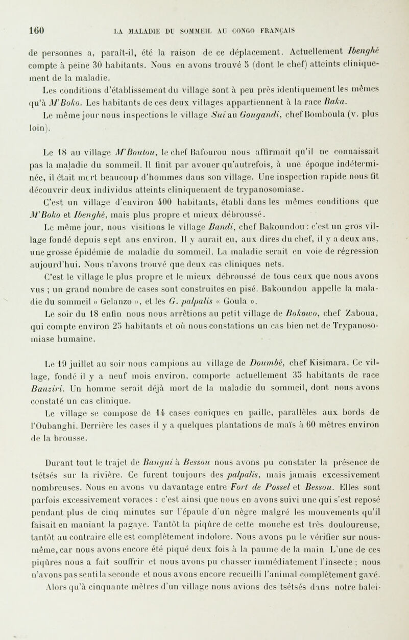 de personnes a, paraît-il, été la raison de ce déplacement. Actuellement Ibemjhù compte à peine 30 habitants. Nous en avons trouvé 5 (dont le chef) atteints clinique- ment de la maladie. Les conditions d'établissement du village sont à peu près idenlitjuenient les mi^iiies qu'à M'Bolio. Les liabitants de ces deux, villages appartiennent à la race Bal<a. Le même jour nous inspections le village Suiv^w Goiigandi, chef nomlioula (v. plus loin). Le 18 au village Af Bouton, le chef Bafuurou nous alïirinail i|u'il ne connaissait pas la maladie du somaieil. Il finit pai- avouer qu'autrefois, à une époque indétei-mi- née, il était mcrt beaucoup d'hommes dans son village. Une inspection rapide nous tit découvrir deux individus atteints cliniquement de trypanosomiase. C'est un village d'environ 400 habitants, établi dans les mêmes conditions que M'Bo/io et Ihenghé, mais plus propre et mieux débroussé. Le même jour, nous visitions le village Damli, chef Bakounduu : c'est un gros vil- lage fondé depuis sept ans environ. 11 v aurait eu, aux dires du chef, il y a deux ans, une grosse épidémie de maladie du sommeil. La maladie serait en voie de régression aujourd'hui. Nous n'avons trouvé que deux cas cliniques nets. (l'est le village le plus propre et le mieux débroussé de tous ceux que nous avons vus ; un grand nombre de cases sont construites en pisé. Bakoundou appelle la mala- die du sommeil « (ielanzo », et les G. palpalis  Goula ». Le soir du 18 enfin nous nous arrêtions au pelit village de liokoico, chef Zaboua, qui compte environ 25 habitants et où nous constations un cas bien net de Trypanoso- miase humaine. Le 19 juillet au soir nous campions au village de Dottmbé, chef Kisimara. (Je vil- lage, fondé il y a neuf mois environ, comporte actuellement '■\^ habitants de race Baaziri. Un homme serait déjà mort de la maladie du sommeil, dont nous avons constaté un cas clinique. Le village se compose de 14 cases coniques en paille, parallèles aux bords de rOubanghi. Derrière les cases il y a quelijues plantations de maïs à fiO mètres environ lie la brousse. Durant tout le trajet de Bauguih. Bessou nous avons pu constater la présence de tsétsés sur la rivière. Ce furent toujours des palpalis, mais jamais excessivement nombreuses. Nous en avons vu davantage entre Fort de Possel cl Bessou. Elles sont parfois excessivement voraces : c'est ainsi que nous en avons suivi une (jui s'est reposé pendant plus de cinq minutes sur l'épaule d'un nègre malgié les mouvements qu'il faisait en maniant la pagaye. Tantôt la piqûre de cette mouche est liés douloureuse, tantôt au contraire elle est complètement indolore. Nous avons pu le véiifier sur nous- même,car nous avons encore été piqué deux fois à la paume de la main L'une de ces piqûres nous a fait souffrir et nous avons pu cliasser immédiatement l'insecte ; nous n'avons pas senti la seconde et nous avons encoi'e recueilli l'animal couqilètement gavé. .Mors qu'à cinquante mèlres d'un village nous avions des tsétsés dans notre baici-