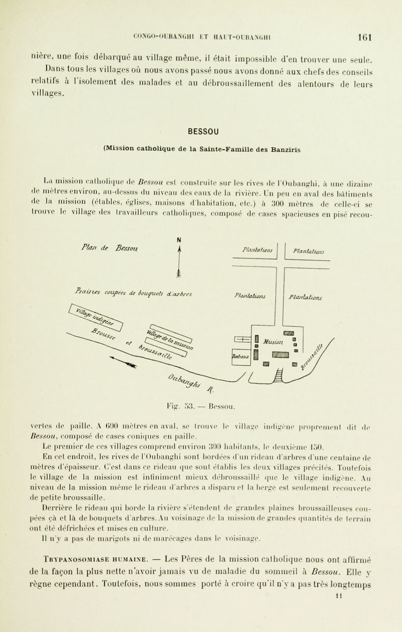 (■ON(;o-f)rBAN(;ni kt h.vi t-oi iivm.iii 101 nière, une fois débarqué au village même, il était impossible d'en trouver une seule. Dans tous les villages où nous avons passé nous avons donné aux chefs des conseils relatifs à l'isolement des malades et au débroussaillement des alentours de leurs villages. BESSOU (Mission catholique de la Sainte-Famille des Banziris L.i mission ciiIlKiliiiui' de Iti-asoii csl ((iiislniilc siu- les rives de lOiiliiin-lii. j li li/Minc ili> MiMrcs environ, iiu-ilcssns iln nivean ilescinixdi' l:i rivière. V\\ |iei] en iiv.il des liàlinienls de l;i mission (élables, éf,'lises. innisons d'Inihilnlidn. ele.) h :i(l() iiièlres de eelle-ii se Iroiive II' villuf,'!' des I riiMiilleiirs r:illiolii|iies, ciimiiosé de e;ises spai-ieuses en [lisé reeou- P/aji de Bessoii Praùus cûUfres oU àaufucfs dcLrim rituUaluiis PlanlaZtojLi PîajUalmits Plajilaiwns Vvj.. .Ilî. — Bessnil \erles de |i;iille. A (11)0 nièli'es en a\nl, se Iroine le vilhr.'e iiidii'ein' |ir|ireii]i'iil dil île /iessiiii. eoniiiosi' de eases e(inii|nes en |i.lille. IjC premier de l'es villai;es eoni|irend eiivirnn :;illl li.iliil.uds. le deiixieiiie l.'ill, Kn eel endroit, les rives di'li nilian:.'lii sniil lidnlt'es d'un riilean il'arhres d une eeiilaine de méires d'épaissenr. C.'esl dans ei' ridean i|ii(^ s(inl (dalilis les ileiix villai.'es |ir('eil('s. Tunlelnis le villaiîo de la mission est iidijiijjieid rnienx didironssailli' i|ne le villa^'e iiidii.'eiie. An nivean de la mission nii'nie le l'ideau d ai'lii-es a (lis|iarn el la lier;re est si'nleiiienl i-ecdiiverle de )ielite liroussaille. Derrière le ridean (]ni Ijonle la rivière sélendenl de grandes jilaines bronssaillenses eim- pées çh et là de bouquets d'arbres. An voisinage rie la mission de irrandes iinantilés de leri'ain ont été défrichées et mises en eullnre. Il n'y a pas de mariiTOls ni de niarécaires dans le voisinaL'e. Trypaxosomiase humaine. — Les Pères de la mission catholique nous ont affirmé de la façon la plus nette n'avoir jamais vu de maladie du sommeil ;i Dessou. Elle v régne cependant. Toutefois, nous sommes porté à croire qu'il n'y a pas très longtemps it