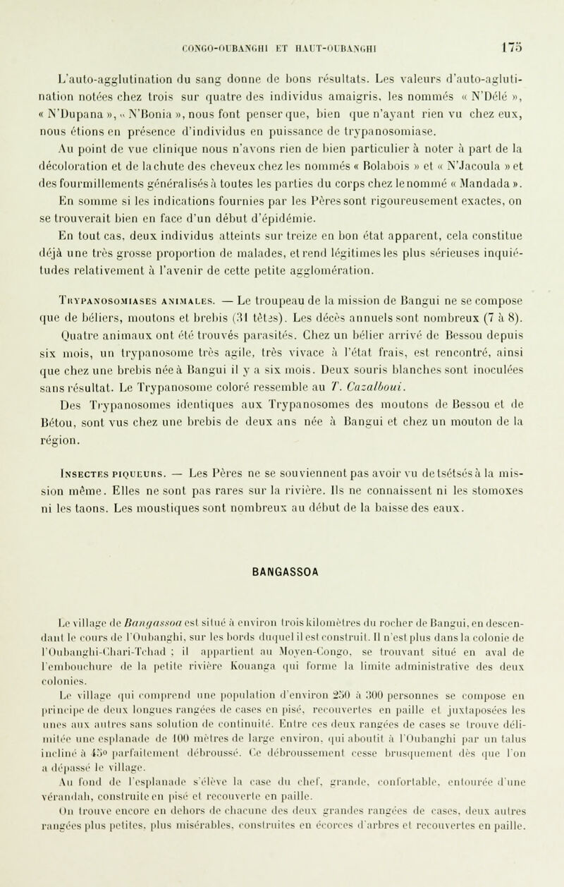 CONGO-OUBANOIII KT IIAi;T-(JtB.V.N(iHI 173 L'auto-agglutination du sang donne de bons résultats. Les valeurs d'auto-agluti- nation notées chez trois sur quatre des individus amaigris, les nommés « N'Délé », « N'Dupana », N'Bonia », nous font penser que, bien que n'ayant rien vu chez eux, nous étions en présence d'individus en puissance de trypanosomiase. Au point de vue clini(iue nous n'avons rien de liien particulier à noter à part de la décoloration et de lachute des cheveux chez les noniuiés « Bolabois » et '< N'Jacoula » et des fourmillements généralisés à toutes les parties du corps chez le nommé « Mandada ». En somme si les indications fournies par les Pères sont rigoureusement exactes, on se trouverait bien en face d'un début d'épidémie. En tout cas, deux individus atteints sur treize en bon état apparent, cela constitue déjà une très grosse proportion de malades, et rend légitimes les plus sérieuses inquié- tudes relativement à l'avenir de cette petite agglomération. TuYPANOsoMiASES ANIMALES. — Le troupsau de la mission de Bangui ne se compose que de béliers, moutons et brebis (31 tètis). Les décès annuels sont nombreux (7 h 8). Quatre animaux ont été trouvés parasités. Chez un bélier arrivé de Bessou depuis six mois, un try[ianos(>me très agile, très vivace h TiHat frais, est rencontré, ainsi que chez une brebis née à Bangui il y a six mois. Deux souris blanches sont inoculées sans résultat. Le Trypanosome coloré ressemble au T. Cazalboui. Des Trypanosomes identiques aux Trypanosomes des moutons de Bessou et de Bétou, sont vus chez une brebis de deux ans née à Bangui et chez un mouton de la région. Insectes piQuiiURs. — Les Pères ne se souviennent pas avoii'vu delsétsésàla mis- sion même. Elles ne sont pas rares sur la rivière. Ils ne connaissent ni les stomoxes ni les taons. Les moustiques sont nombreux au début de la baisse des eaux. BANGASSOA bc villa.irc lie Baiii/assfia est siliié à envii'ou trois kilomètres ilii rorlior de Bangui. on descen- ilaul li> cours de l'Oulianglii. sur les bords duquel ilesl eoiistruit. Il n'est plus dans la eolonle de rOuIjiiiiglii-C.liari-Ti'liiid ; il a|i|i;irtienl au Moyen-dongo, se trouvant situé en aval de remhoneiiure de la petite rivière Kouanga (pii l'orme la limite administrative îles deux colonies. I.e village (pii conipreiid une |iopnli\lion d'environ 2.j() à 1500 personnes se coriipûse en principe de deux longues rangées de cases en pisé, recouvertes en paille et juxtaposées les unes aux antres sans solution de continuité. Entre ces deux rangées de cases se trouve déli- riiilcc une es|ilanade de 100 mètres de large environ. (|ui aboutit à l'Oubanghi par nn talus incline à io parfailemcnt débroussé. Ce débroussement cesse brnsipienieni dés i|ue l'on a déliassé le village. Au tond de l'esplanaile s'élève ta case du cbcl'. grande, coid'orlalilc. enlonrée d'une vérainlali, construite en pisé cl recouverte en paille. On trouve encore en dehors de chacune des deux grandes rangées de cases, deux autres rangées pins petites, plus misérables, consirnilcs en éeorces d'arbres et recouvertes en paille.