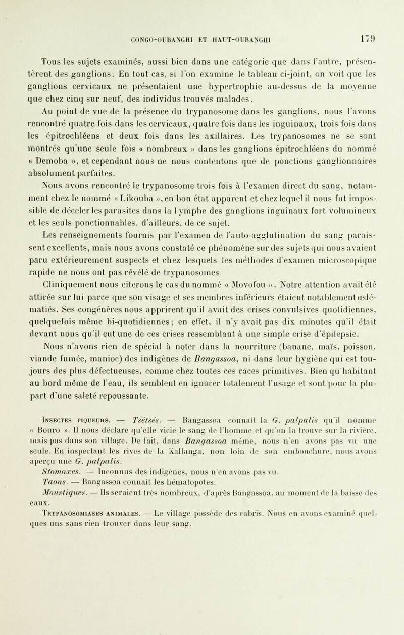 CONGO-OUBANGHI ET H.VlT-OlBANdHl 1~'J Tous les sujets examinés, aussi bien dans une catégorie que clans l'autre, présen- tèrent des ganglions. En tout cas, si l'on examine le tableau ci-joint, on voit que les ganglions cervicaux ne présentaient une hypertrophie au-dessus de la moyenne que chez cinq sur neuf, des individus trouvés malades. Au point de vue de la présence du trypanosome dans les ganglions, nous l'avons rencontré quatre fois dans les cervicaux, quatre fois dans les inguinaux, trois fois dans les épitrochléens et deux fois dans les axillaires. Les trypanosomes ne se sont montrés qu'une seule fois « nombreux » dans les ganglions épitrochléens du nommé « Demoba o, et cependant nous ne nous contentons que de ponctions ganglionnaires absolument parfaites. Nous avons rencontré le trypanosome trois fois à l'examen direi't du sang, notam- ment chez le nommé » Likouba .i,en bon élat apparent et chez lequel il nous fut impos- sible de déceler les parasites dans la lymphe des ganglions inguinaux fort vuKiinincux et les seuls jtonctionnables, d'ailleurs, île ce sujet. Les renseignements fournis par l'examen de l'auto-agglutination du sang parais- sent excellents, mais nous avons constaté ce phénomène surdes sujetsqui nousavaient paru extérieurement suspects et chez lesquels les méthodes d'examen microscopique rapide ne nous ont pas révélé de trypanosomes Cliniquement nous citerons le cas du nommé « Movofou ». Notre attention avait été attirée sur lui parce que son visage et ses membres inférieurs étaient notablementcedé- matiés. Ses congénères nous apprirent qu'il avait des crises convulsives quotidiennes, quelquefois même lii-quotidiennes; en ell'ct, il n'y avait pas dix minutes qu'il était devant nous qu'il eut une de ces crises ressemblant à une simple crise d'épilepsie. Nous n'avons rien de spécial à noter dans la nourriture (banane, ma'is, poisson, viande fumée, manioc) des indigènes de Banyassua, ni dans leur hygiène qui est tou- jours des plus défectueuses, comme chez toutes ces races primitives. Bien qu habitant au bord même de l'eau, ils semblent en ignorer totalement l'usage et sont pour la plu- part d'une saleté repoussante. Insectes piqueurs. — Tsëtsés. — Hangiissoa ronnafi la G. pal/jnlis i[M'il iioiniiic le Bouro ». Il nous doilaro qu'elle vicio le sang do riiniiuue et quiiii la Iroiivp sur la i-iviri-e. mais pas dans son village. De l'ail, dans Baiigassoa même, nous u'rii avniis p.is mi iiih' seule. Eu inspectant les rives ilc la Aallaaga, non loin de son eiiibriiuliure. nuiis avons aperçu une G. palpalis. Stomoxes. — Inconnus des indigènes, nous n'en avons pas vu. Taons. — Hangassoa connaît les liéniatopoles. Mousliqlies. — Ils seraient très nombreux, d'après Bangassoa. au moment de la baisse des eaux. Thyp.vnosomiases AiNi.M.\LES. — Le village possède des cabris. Nous en avons exaniim' qnid- i|ues-iins sans rien trouver dans leur sang.