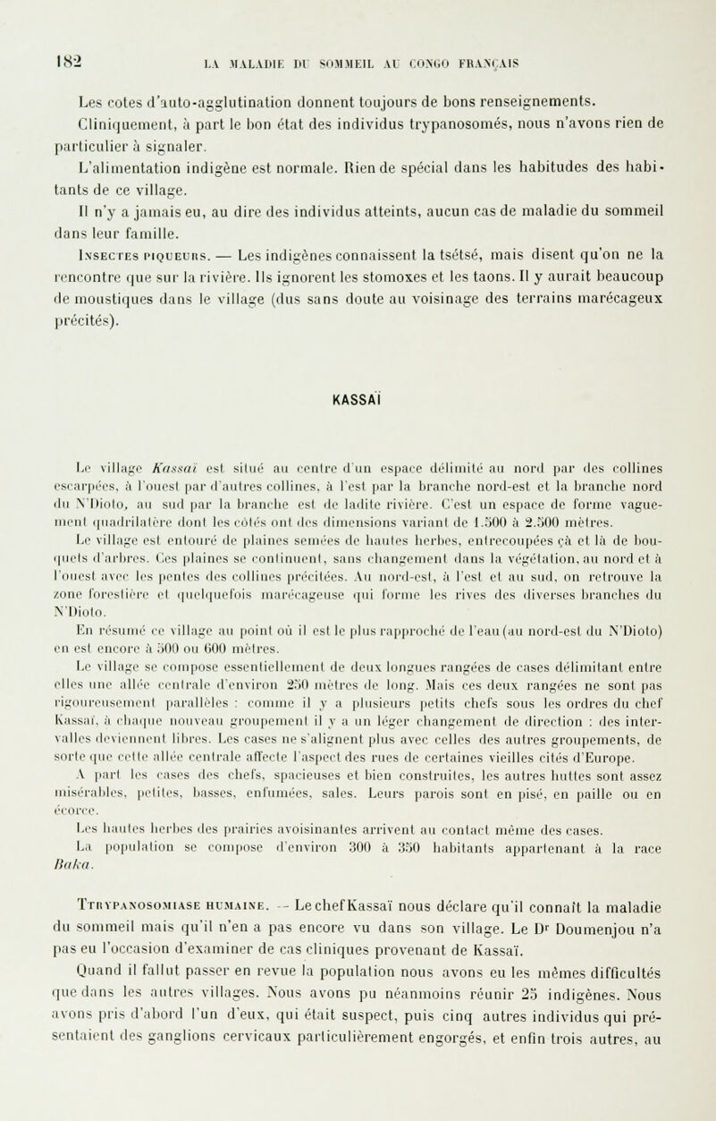 Les cotes d'auto-agglutination donnent toujours de bons renseignements. Cliniquement, à part le lion état des individus trypanosomés, nous n'avons rien de particulier à signaler. L'alimentation indigène est normale. Rien de spécial dans les habitudes des habi- tants de ce village. Il n'y a jamais eu, au dire des individus atteints, aucun cas de maladie du sommeil dans leur famille. I.NSECTEs l'iQUEurts.— Lcs indigènes conoaissent la tsétsé, mais disent qu'on ne la rencontre que sur la rivière. Ils ignorent les stomoxes et les taons. Il y aurait beaucoup de moustiques dans le village (dus sans doute au voisinage des terrains marécageux précités). KASSAI Le villago Kdssni est siliié au contre d'un espace dcliinitc nu nord par des collines escarpées, ii l'ouest par d'autres collines, à l'est par la branche nord-est et la branche nord du N'Dioln. Aw sud par la branche est de ladite rivière. C'est un espace de forme vague- ment ([Uiidiiliilcre dont les cotT's ont des dimensions variant de 1.500 à 2.500 mètres. I.e village est entouré de plaim's semées de haulos herl)es, entrecoupées (;'a et là de bou- quets d'arbres, (les plaines se conlinuenl, sans changeuieni dans la végétation, nu nord et à l'ouest avec les pentes des colliiies pn'citées. .Vu nord-est, à l'est et au sud. on retrouve la zone l'oi-eslici-i' l'I i|iicli|ucriiis iiini-i'cngeuse qui forme les rives des diverses brnnclies du N'Dioto. V.n résuiui' ce village au point où II l'sl le plus rapprochi' de rcau(au nord-est du N'Dioto) eu est encore à .'jOII ou 000 mètres. I.e villngc se couiposc essentiolleuieiil île deux longues rangées de cases délimitant entre elles une alb'i' ccnirnie d'environ 250 mètres de long. .Mnis ces deux rnngées ne sont pas rigoureusenii'ut parallèles : connue il y a plusieurs petits chefs sous les ordres du chef Kassai, à cliaipu^ uouvenu groupement il y a un léger changement de direction : des inter- valles dcvii'uui'ul libres. Les cases ne s'alignent plus avec celles des autres groupements, de sorte que ccMc allée centrale affecte l'aspect des rues de certaines vieilles cités d'Europe. .V part les i-ases des chefs, spacieuses et bien construites, les autres huttes sont assez misérables, petites, basses, enfumées, sales. Leurs parois sont en pisé, en paille ou en écorce. Les hautes herbes îles prairies avoisinantes arrivent au contact même des cases. La [loiiulation se compose il'environ 300 à 3.50 habitants appartenant à la race lîdkci. TnnPANosoMiASE Hu.MAiNE. -- LschcfKassa'i nous déclare qu'il connaît la maladie du sommeil mais qu'il n'en a pas encore vu dans son village. Le Dr Doumenjou n'a pas eu l'occasion d'examiner de cas cliniques provenant de Kassa'i. Quand il fallut passer en revue la population nous avons eu les mêmes difficultés que dans les antres villages. Nous avons pu néanmoins réunir 25 indigènes. Nous avons pris d'abord l'un d'eux, qui était suspect, puis cinq autres individus qui pré- sentaient des ganglions cervicaux parliculièrement engorgés, et enfin trois autres, au