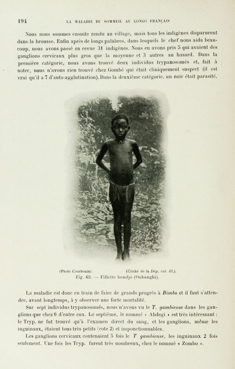 Nous nous sommes ensuite rendu au village, mais tous les indigènes disparurent dans la brousse. Enfin après de longs palabres, dans lesquels le chef nous aida beau- coup, nous avons passé en revue 31 indigènes. Nous en avons pris 5 qui avaient des ganglions cervicaux plus gros que la moyenne et .3 autres au hasard. Dans la première catégorie, nous avons trouvé deux individus trypanosomés et, fait à noter, nous n'avons rien trouvé chez Gombé qui était cliniquement suspect (il est vrai qu'il a 7 d'auto-agglutination). Dans la deuxième catégorie, un noir était parasité. (Photo Courbouin). (Cliché de la Dép. col. ill.] Kig. 63. — KilloMi' iHiniljd (i liiliiiui,'lii). L;i maladie est donc en train de faire de grands progrès à Bimho et il faut s'atten- dre, avant longtemps, à y observer une forte mortalité. Sur sept individus trypanosomés, nous n'avons vu le T. gambiense dans les gan- glions que chez 6 d'entre eux. Le septième, le nommé « .\bdegi » est très intéressant : le Tryp. ne fut trouvé qu'à l'examen direct du sang, et les ganglions, même les inguinaux, étaient tous très petits (cote 2) et imponctionnables. Les ganglions cervicaux contenaient ?i fois le T gambiense, les inguinaux 2 fois seulement. Une fois les Tryp. furent très nombreux, chez le nommé « Zombo ».