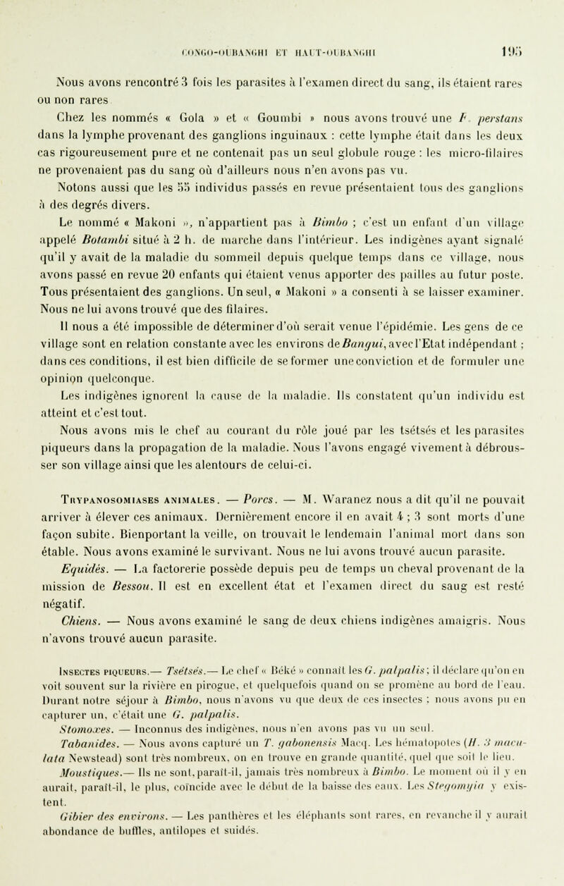 (.(iMKl-ul HANdHI Kl MAI T-iail.V\(illl l'.(.'l Nous avons rencontré 3 fois les parasites à l'ex.imen direct du sang, ils étaient rares ou non rares (^hez les nommés « Gola » et « Goumbi » nous avons trouvé une P perstans dans la lymphe provenant des ganglions inguinaux : cette lymphe était dans les deux cas rigoureusement pure et ne contenait pas un seul globule rouge : les micro-lilaires ne provenaient pas du sang où d'ailleurs nous n'en avons pas vu. Notons aussi que les 5o individus passés en revue présentaient tous des ganglions à des degrés divers. Le nommé « Makoni -■, n'appartient pas à libnbo ; c'est un enfant d'un village appelé botambi situé à 2 li. de marche dans l'intérieur. Les indigènes ayant signalé qu'il y avait de la maladie du sommeil depuis quelque temps dans ce village, nous avons passé en revue 20 enfants qui étaient venus apporter des pailles au futur poste. Tous présentaient des ganglions. Un seul, « Makoni » a consenti à se laisser examiner. Nous ne lui avons trouvé que des filaires. Il nous a été impossible de déterminer d'où serait venue l'épidémie. Les gens de ce village sont en relation constante avec les environs de fia/îi/wt, avec l'Etat indépendant ; dans ces conditions, il est bien difticile de se former uneconviction et de formuler une opinipn quelconque. Les indigènes ignoreni la rause de la maladie. Ils constatent ((u'un individu est atteint et c'est tout. Nous avons mis le chef au courant du rùle joué par les tsétsés et les parasites piqueurs dans la propagation de la maladie. Nous l'avons engagé vivement à débrous- ser son village ainsi que les alentours de celui-ci. TiiYPANOsoMiASEs ANIMALES. — Pofcs. —• M. Waraucz nous a dit qu'il ne pouvait arriver à élever ces animaux. Dernièrement encore il en avait 4 ; 3 sont morts d'une façon subite. Bienportant la veille, on trouvait le lendemain l'animal mort dans son étable. Nous avons examiné le survivant. Nous ne lui avons trouvé aucun parasite. Equidés. — La factorerie possède depuis peu de temps un cheval provenant de la mission de Bessoii. Il est en excellent état et l'examen direct du saug est resté négatif. Chiens. — Nous avons examiné le sang de deux chiens indigènes amaigris. Nous n'avons trouvé aucun parasite. Insectes pioueurs.— Tsétsf!:.— Le diot « Béké » coniiail les (r. pa/pa/is : il ilérlaro (lu'oii en voit souvent sur la rivière en pirogue, et (iuoli]uet'ois ipiand on se promène au bord de Icau. Durant notre séjour à Bimbo. nous n'avons vu ipic deux ilc res insectes : nous avons pu en capturer un. c'était une G. palpalis. Stomoxes. — Inconnus des indiftènes. nous n'en avons pas vu un seul. Tabo/iides. — Nous avons captin-é un T. gabonensi.t Marij. Les hématopolcs (H. :> niuiii- lata iS'ewstead) sont très nombreux, on en trouve en grande ((Uiinlilè. quel ipie suit Ir lieu. Moustiques.— Ils ne sont.parail-il. januiis très nombreux à Bimbo. Le nionieiit où il v imi aurait, parait-il, le idus, coïncide avec le début dr la baisse des enu\. \.fs Sfei/owi/iii y exis- tent. Gibier des enriroiis. — Les panthères et les éléphants sont cires, en revauibe il v .lurail abondance de budles, antilopes et suidés.
