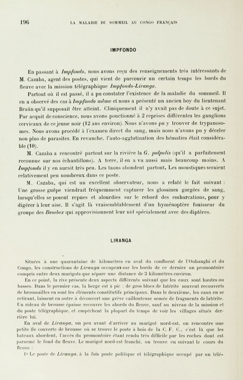 IMPFONDO En passant à Impfondo, nous avons reru des renseignements très intéressants de M. Cazaba, agent des postes, qui vient de parcourir un certain temps les bords du fleuve avec la mission télégraphique Impfondo-Liranga. Partout où il est passé, il a pu constater l'existence de la maladie du sommeil. 11 en a observé des cas h.hiipfonclo même et nous a présenté un ancien boy du lieutenant Braun qu'il supposait être atteint. Cliniquement il n'y avait pas de doute à ce sujet. Par acquit de conscience, nous avons ponctionné à 2 reprises diiïérentes les ganglions cervicaux de ce jeune noir (12 ans environ). Nous n'avons pu y trouver de trypanoso- mes. Nous avons procédé à l'examen direct du sang, mais nous n'avons pu y déceler non plus de parasites. En revanche, l'auto-agglutination des hématies était considéra- ble (10). M. Cazaba a rencontré partout sur la rivière la G. palpalis (qu'il a parfaitement reconnue sur nos échantillons). A terre, il en a vu aussi mais beaucoup moins. A Impfondo il y en aurait très peu. Les laons alKindcnl partout. Les moustiques seraient relativement peu nombreux dans ce poste. M. Cazaba, qui est un excellent observateur, nous a relaté le fait suivant : Une grosse guêpe viendrait fréquemment capturer les glossines gorgées de sang, lorsqu'elles se posent repues et alourdies sur le rebord des embarcations, pour y digérer à leur aise. Il s'agit là vraisemblablement d'un hyménoptère fouisseur du groupe des Benihex qui approvisionnent leur nid sppci,iieinent avec des diptères. LIRANGA .Situées à une (niaranlaino do kiloniètros en aval ilu conniient do l'Oubanglii et ilii Congo, les coiislriictions de Lirniir/a occupent sur les bords de ce dernier un promontoire compris entre deux mnrigots que si'parc une distance do 3 kilomèlres environ. En ce point, la rive présouto deux aspects différents suivant que les eaux sont hautes ou basses. Dans le premier cas, la berge est à pic ; de gros blocs de latérite souvent recouverts do broussailles en sont les éléments constitutifs principaux. Dans le deuxième, les eaux en se l'clii-anl. laissent on outre à découvert une grève caillouteuse semée do fragments do latérite, lu riilcau do brousse épaisse recouvre les iibords du lleuvo. sauf au niveau de la mission et du poste télégraphique, et cnipOcbenl la plupart du temps de voir les villages situés der- rière lui. En aval de Liranf/a, un peu avant d'arriver au marigot nord-est, on rencontre une petite île couverte de brousse oii se trouve le poste à bois de la C. F. C, c'est là que les bateaux al)ordont. l'accès du proniontoirc étant rendu très difficile par les roches dont est parsemé le tond du fleuve. Le marigot nord-est franchi, on trouve en suivant le cours du lU'uvc : I Le poste i\o Liranr/n. a la fois [losto politi(|uc et télégraphique occupé par un télé-