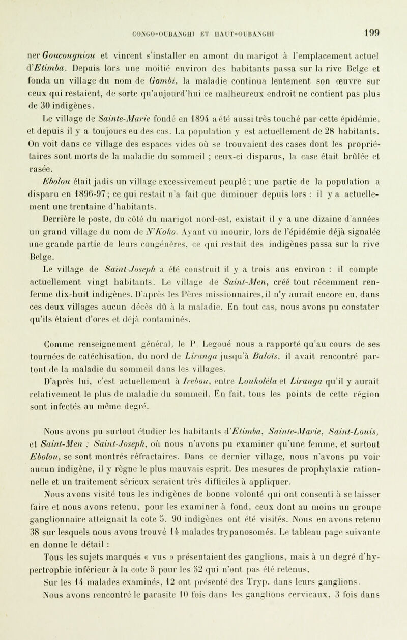 nevGoucougniou et vinrent s'installer en amont du marigot à l'emplacement actuel d'Elimba. Depuis lors une moitié environ des habitants passa sur la rive Belge et fonda un village du nom de Goinbi, la maladie continua lentement son œuvre sur (;eux qui restaient, de sorte qu'aujourd'liui ce malheureux endroit ne contient pas plus de 30 indigènes. Le village de Sainte-Marie fond(' en 1894 a été aussi très touché par cette épidémie, et depuis il y a toujours eu des cas. La population y est actuellement de 28 habitants. On voit dans ce village des espaces vides où se trouvaient des cases dont les proprié- taires sont morts de la maladie du sommeil ; ceux-ci disparus, la case était brûlée et rasée. Ebolou était jadis un village excessivement peuplé ; une partie de la population a disparu en 18!Jfi-97 ; ce qui restait n'a fait que diminuer depuis lors : il y a actuelle- ment une trentaine d'habitants. Derrière le poste, du cùté rlu marigot nord-est, existait il y a une dizaine d'années un grand village du nom de iV'A'o/ro. .Vyant vu mourir, lors de l'épidémie déjà signalée une grande partie de leurs congénères, ce qui restait des indigènes passa sur la rive Belge. Le village de Saint-Joseph a été constiuit il y a trois ans environ : il compte actuellement vingt habitants. Le village de Sainl-Men, créé tout récemment ren- ferme dix-huit indigènes. D'après les l'èi'cs missionnaires,il n'y aurait encore eu, dans ces deux villages aucun décès dA à la maladie. En tout cas, nous avons pu constater qu'ils étaient d'ores et déjà ronlaiiiini's. Comme renseignement général, le 1' Legoué nous a rapporté qu'au cours de ses tournées de catéchisation, du nord de Z,jm;i^a jusqLi'.'i /in/oïs. il avait rencontré par- tout de la maladie du sommeil dans les villages. D'après lui, c'est actuellement à Irelmii, entre Luii/xu/é/a e[ Liranga qu'il y aurait relativement le plus de maladie du sommeil. Rii fait, tous les points de eelte région sont infectés au même degré. Nous avons pu surtout étuiliei' les haliitants à'E/iinba, Saiiile-Marie, Saint-Louis, et Saint-Men : Saint-Joseplt, où nous n'avons pu examiner qu'une femme, et surtout Ebolou, se sont montrés réfractaires. Dans ce dernier Aillage, nous n'avons pu voir aucun indigène, il y règne le plus mauvais esprit. Des mesures de prophylaxie ration- nelle et un traitement sérieux seraient très difficiles à appliquer. Nous avons visité tous les indigènes de bonne volonté qui ont consenti à se laisser faire et nous avons retenu, pour les examiner à fond, ceux dont au moins un groupe ganglionnaire atteignait la cote i. 90 indigènes ont été visités. Nous en avons retenu 38 sur lesquels nous avons trouvé 14 malades trypanosomés. Le tableau page suivante en donne le détail : Tous les sujets marqués « vus « présentaient des ganglions, mais à un degré d'hy- pertrophie inférieur à la cote 5 poui' les ')2 qui n'ont pas été retenus. Sur les 14 malades examinés, 12 ont présenté des Tryp. dans leurs ganglions Nous avons rencontré le parasite 10 fois dans les ganglions cervicaux, 3 fois dans