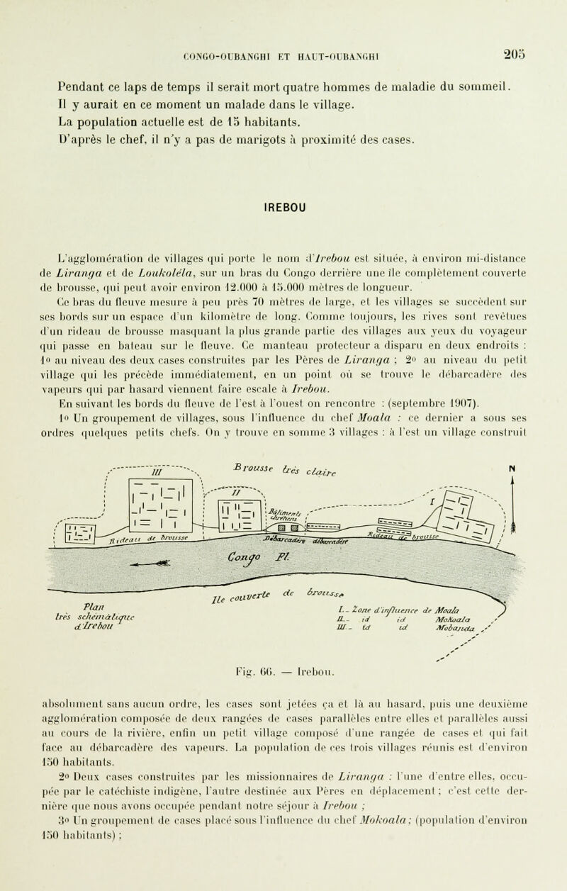 Pendant ce laps de temps il serait mort quatre hommes de maladie du sommeil. Il y aurait en ce moment un malade dans le village. La population actuelle est de 13 habitants. D'après le chef, il n'y a pas de marigots à proximité des cases. IREBOU le nom A'irehou est située, à environ ini-dishince fie Liranfja et de LoukoléUt, sur un bras du ('.on;,'o derrière nne île ooniplélenient couverte de brousse, qui peut avoir environ tâ.OOO :i l.j.OOO uiétres de longueur. Ce bras du lleuve mesure à peu près 70 mètres de large, et les villages se suecèdent sur SOS bords sur un espace d'un kilomètre de long. Comme toujours, les rives sont revêtues d'un rideau de brousse niasipianl la plus grande partie des villages aux veux du voyageur (|ui passe en bateau sur le fleuve. Ce manteau protecteur a disparu en deux endroits : {<> au niveau des deux cases construites par les Pères de Liraiif/a : 2 au niveau du petit village qui les précède imuiédiateuient, en un point où se Irouve le di'diaicMilèrc des vapeurs qui par hasard viennent l'aire escale ti Irebuu. En suivant les bords du lleuve de l'est à l'ouest on rencontre : (septendjrç I!I(I7). lu Un groupement île villages, sous l'inlluence du cho'i Moala : ce ilernier a sous ses ordres i|uelques petits cbels. (In y trouve en somme 'A villages ; à l'est un village consiruil Plan 1res sc/tt-inâhmcc cLlredou lU < verU <^^ i'-roiissf IL. iJ ,./ MoAocUa W ^ Id cd Maôajuia Fil;. (■>(). — Irebou. absolument sans aucun ordre, les cases sont jetées ça et là au hasard, puis une deuxième agglomération composée de deux rangées de cases parallèles entre elles et parallèles aussi au cours de la rivière, enfin un petit village composé d'une rangée de cases et qui fait l'ace au débarcadère des vapeurs. La population de ces trois villages réunis est d'environ l.JO habitants. :2 Deux cases construites par les missionnaires de Lirnnua : l'une d'entre elles, occu- pée par le catéchiste indigène, l'autre destinée aux l'èrcs en déplacement : c'est cette der- nière que nous avons occupée pendant notre séjour à Irebou : ;_î l'n groupement de cases placé sous l'intluence du (Aw{ MukoaUi: (population d'environ l.-iO liabitanis) :