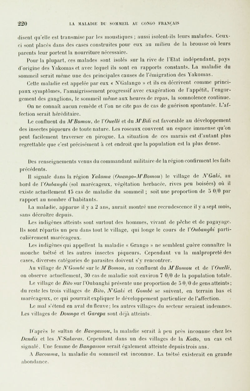 (lisent qu'elle est transmise par les moustiques ; aussi isolent-ils leurs malafles. Ceux- ri sont placés dans des cases construites pour eux au milieu de la brousse où leurs parents leur portent la nourriture nécessaire. Pour la plupart, ces malades sont isolés sur la rive de l'Etat indépendant, pays d'origine des Yakomas et avec lequel ils sont en rapports constants. La maladie du sommeil serait même une des principales causes de l'émigration des Yakomas. Cette maladie est appelée par eux « N'Galango » et ils en décrivent comme princi- paux symptômes, l'amaigrissement progressif avec exagération de l'appétit, l'engor- gement des ganglions, le sommeil même aux heures de repas, la somnolence continue. On ne connaît aucun remède et l'on ne cite pas de cas de guérison spontanée. L'af- fection serait héréditaire. Le confluent du M'Bomou, de VOuellé et du M'Bili est favorable au développement des insectes piqueurs de toute nature. Les roseaux couvrent un espace immense qu'on peut facilement traverser en pirogue. La situation de ces marais est d'autant plus regrettable que c'est précisément à cet endroit que la population est la plus dense. Des renseignements venus du commandant militaire de la région l'onfirment les faits piécédents. Il signale dans la région Yakoma {Ouango-M'Bomou) le village de lYGa/ii, au bord de VOii/iaiiij/ii (sol marécageux, végétation herbacée, rives peu boisées) où il existe actuellement 15 cas de maladie du sommeil ; soit une proportion de 5 0/0 par rapport au nombre d'habitants. La maladie, apparue il y a 2 ans, aurait montré une recrudescence il y a sept mois, sans décroître depuis. Les indigènes atteints sont surtout des hommes, vivant de pèche et de pagayage. Ils sont répartis un peu dans tout le village, qui longe le cours de VOubanyhi parti- culièrement marécageux. Les indigènes qui appellent la maladie « Grango » ne semblent guère connaître la mouche tsëtsé et les autres insectes piqueurs. Cependant vu la malpropreté des cases, diverses catégories de parasites doivent s'y rencontrer. Au village de N'Gombé sur le AFBomou, au confluent du M'Bomou et de VOuellé, on observe actuellement, 30 cas de maladie soit environ 7 0/0 de la population totale. Le village de Bito sur l'Oubanghi présente une proportion de 3 0/0 de gens atteints ; du reste les trois villages de Bi/o, N'Gaki et Gombé se suivent, en terrain bas et marécageux, ce qui pourrait expliquer le développement particulier de l'affection. Le mal s'étend en aval du fleuve; les autres villages du secteur seraient indemnes. Les villages de Dounga et Garapa sont déjà atteints. J)'api-ès le sultan de Baugassou, la maladie serait à peu près inconnue chez les Dendis et les jYSakaras. Cependant dans un des villages de la Kotlo, un cas est signalé. Une femme de Bangassou serait également atteinte depuis trois ans. A Bacouma, la maladie du sommeil est inconnue. La tsétsé existerait en grande abondance.