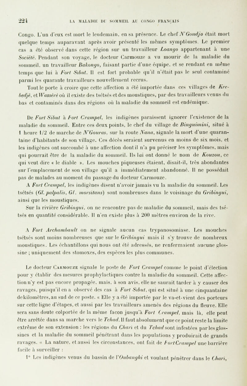 Congo. L'un d'eux est mort le lendemain, en sa présence. Le chef y'Gonrljo était moit quelque temps auparavant après avoir présenté les mêmes symptômes. Le premier cas a été observé dans cette région sur un travailleur Loango appartenant à une Société. Pendant son voyage, le docteur Carmouze a vu mourir de la maladie du sommeil, un travailleur Bakonyo, faisant partie d'une équipe, et se rendant en même temps que lui à For/ Si/jiit. Il est fort probable qu'il n'était pas le seul contaminé parmi les quarante travailleurs nouvelleinrnl recrus. Tout le porte à croire que cette alïection a été importée dans ces villages de Kre- Ijedjé, etIFassécé où il existe des tsétsés etdes moustiques, par des travailleurs venus du bas et contaminés dans des régions où la maladie du sommeil est endémique. De Fort Sibut à Fort Crampel, les indigènes paraissent ignorer l'existence de la maladie du sommeil. Entre ces deux points, le chef du village de Dinguiniiiii, situé à I hi'ure 1/2 de marche de N'Goiiras. sur la route Xana, signale la mort d'une quaran- taine d'habitants de son village. Ces décès seraient survenus en moins de six mois, et les indigènes ont succombé h une affection dont il n'a pu préciser les symptômes, mais qui pourrait être de la maladie du sommeil. Ils lui ont donné le nom de Kouzou, ce qui veut dire « le diable ». Les mouches piqueuses étaient, disait-il, très abondantes sur l'emplacement de son village qu'il a immédiatement abandonné. 11 ne possédait pas de malades au moment du passage du docteur Carmouze. A Fort Cniiiipel, les indigènes disent n'avoir jamais vu la maladie du sommeil. Les tsétsés (Gl. palpalis. Gl. morsitans) sont nombreuses dans le voisinage du Gribingui, ainsi que les moustiques. Sur la rivière Gribingui, on ne rencontre pas de maladie du sommeil, luais des tsé- tsés en quantité considéralile. 11 n'en existe plus h 200 mètres environ de la iiv(\ .V Fort Archiiinbaiill on ne signale aucun cas trypanosomiase. Les mouches tsétsés sont moins nomlireuses que sur le Gribingui mais il s'y trouve de nombreux moustiques. Les échantillons qui nous ont été adressés, ne renfermaient .lucune glos- sine ; uniquement des stomoxes, des espèces les plus communes. Le docteur Carmouze signale le poste de Fort Crampel comme le point d'élection pour y établir des mesures prophylactiques contre la maladie du sommeil. Cette affec- tion n'y est pas encore propagée, mais, à son avis, elle ne saurait tarder à y causer des ravages, puisqu'il en a observé des cas à Fort Sibul. qui est situé à une cinquantaine dekilomètres,au sud de ce poste. « Elle y a été importée par le va-et-vient des porteurs sur cette ligne d'étapes, et aussi par les travailleurs amenés des régions du fleuve. Elle sera sans doute colportée de 1,1 même façon jusqu'à Fo/-< (jrunpel, ina.is là, elle peut être arrêtée dans sa marche vers le Tchad. 11 faut absolument que ce point reste la limite extrême de son extension : les régions du Chari et du Tchadfioni infestées parlesglos- sines et la maladie du sommeil pénétrant dans les populations y produirait de grands ravages. » La nature, et aussi les circonstances, ont fait de Tort Crampel wwArAvvwrt facile à surveiller : 1° Les indigènes venus du bassin de VOubanghi et voulant pénétrer dans le Chari,