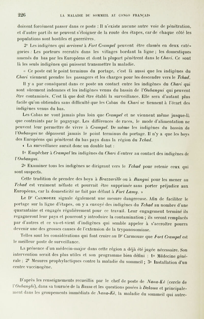 doivent forcément passer dans ce poste : Il n'existe aucune autre voie de pénétration, et d'autre part ils ne peuvent s'éloigner de la route des étapes, carde chaque côté les populations sont hostiles et guerrières. 2° Les indigènes qui arrivent & Fort Crampel peuvent être classés en deux caté- gories ; Les porteurs recrutés dans les villages hordant la ligne ; les domestiques amenés du bas par les Européens et dont la plupart pénètrent dans le Chari. Ce sont là les seuls indigènes qui puissent transmettre la maladie. « Ce poste est le point terminus du portage, c'est là aussi que les indigènes du Chari viennent prendre les passagers et les charges pour les descendre vers le Tchad. Il y a par conséquent dans ce poste un contact entre les indigènes du Chari qui sont sûrement indemnes et les indigènes venus du bassin de YOubangui qui peuvent être contaminés. C'est là que doit être établi la surveillance. Elle sera d'autant plus facile qu'on obtiendra sans difficulté que les Cabas du Chari se tiennent à l'écart des indigènes venus du bas. Les Cabas ne vont jamais plus loin que Crampe! et ne viennent même jusque-là que contraints par le pagayage. Les différences de races, le mode d'alimentation ne peuvent leur permettre de vivre à Crampe/. De même les indigènes du bassin de VOiibaiigin ne dépassent jamais le point terminus du portage. Il n'y a que les boys des Européens qui pénètrent du bas pays dans la région du Tchad. i La surveillance aurait donc un double but : lo Empêcher à Crampel les indigènes du Chari d'entrer au contact des indigènes de VOiihangin. 20 Examiner tous les indigènes se dirigeant vers le Tchad pour retenir ceux qui sont suspects. Cette tradition de prendre des boys à Brazzamlle ou à Bangui pour les mener au Tchad est vraiment néfaste et pourrait être supprimée sans porter préjudice aux Européens, car la domesticité ne fait pas défaut à Fort Lamy. » Le D Carmouze signale également une mesure dangereuse. Afin de faciliter le portage sur la ligne d'étapes, on y a envoyé des indigènes du Tchad au nombre d'une quarantaine et engagés régulièrement pour ce travail. Leur engagement terminé ils regagneront leur pays et pourront y introduire la contamination ; ils seront remplacés par d'autres et ce va-et-vient d'indigènes qui semble appeler à s'accroître pourra devenir une des grosses causes de l'extension de la trypanosomiase. Telles sont les considérations qui font croire au D'' Carmouze que Fort Crampel est le meilleur poste de surveillance. La présence d'un médecin-major dans cette région a déjà été jugée nécessaire. Son intervention serait des plus utiles et son programme bien défini : io Médecine Géné- rale ; 2 !\Iesures prophylactiques contre la maladie du sommeil ; .3» Installation d'un centre vaccinogène. D'après les renseignements recueillis par le chef de poste de Nana-Ké (cercle de VOiibaitghi), dans sa tournée de la Basua et les questions posées à Dekoua et principale- ment dans les groupements immédiats de Aana-Ké, la maladie du sommeil qui autre-