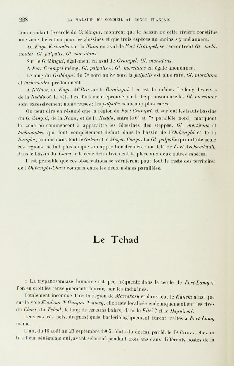 (■omiiiandant le cercle du Gribiuyui, inontiont que le bassin de celte rivière constitue une zone d'élection pour lesglossines et que trois espèces au moins s'y mélangent. Au Kaga Kazainba sur la Nana en aval de Fort Cmmpel, se rencontrent Gl. tuclii- noïdes, Gl. palpalis, Gl. morsilam. Sur le GiibitKjiii, également en aval de Crampel, Gl. ?norsitans. A J'ort Ciiimpel même, Gl. jj/ilptilis et Gl. moisitnns en égale abondance. Le long du Gi-ibingui du 7 nord au 8» nord la palpalis est plus rare, Gl. moisi/ans et tachino'ides prédominent. .\ h'Gaos, au Kaga iM'Dra sur le Bamiiigui il en est de même. Le long des rives de la Kiicklo où le bétail est fortement éprouvé par la trypanosomiase les Gl. moisilans sont excessivement nombreuses : les po/^w/«s beaucoup plus rares. On peut dire en résumé que la région de hoit Crampel, et surtout les hauts bassins du Gribingui, de la Nana, et de la Koddo, entre le 0° et 7» parallèle nord, marquent la zone où commencent à apparaître les Glossines des steppes, Gl. morsitaiis et lachinoides, qui font complètement défaut dans le bassin de VOuhangln et de la Sangha, comme dans tout le Gabon et le Moyen-Congo. La Gl. palpalis qui infeste seule ces régions, ne fait plus ici que son apparition dernière ; au delà de Port Arcliambaull, dans le bassin du Cfiari, elle cède définitivement la place aux deux autres espèces. Il est probable que ces observations se vérifieront pour tout le reste des territoires de VOubanglii-Cliari compris entre les deux mêmes parallèles. Le Tchad « La trypanosomiase humaine est peu fréquente dans le cercle de Forl-Lamy si l'on en croit les renseignements fournis par les indigènes. Totalement inconnue dans la région de Massakory et dans tout le Kanem ainsi que sur la voie Koaloua-y'Gaignii-.Xiamey, elle reste localisée endémiquement sur les rives du Chari, du Tchad, le long de certains Bahrs, dans le Filri ? et le Baguirmi. Deux cas très nets, diagnostiqués bactériologiquement furent traités à Fort-Lamy même. L'un, du 18 août au 23 septembre 1905, (date du décès), par M. le ïy Couvy, chez un tirailleur sénégalais qui, ayant séjourné pendant trois ans dans ditl'érents postes de la