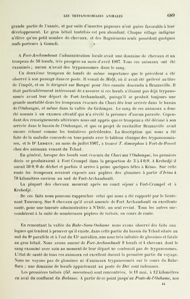 grande partie de l'année, et par suite d'insectes piqueurs n'est guère favorable à leur développement. Le gros bétail toutefois est peu abondant. Chaque village indigène n'élève qu'un petit nombre de chevaux, et des Baguirmens seuls possèdent quelques œufs porteurs à Goundi. i A Forl-Archambatut l'administration locale avait une douzaine de chevaux et un troupeau de 50 bœufs, très prospère au mois d'avril !'.)07. Tous ces animaux ont été examinés; aucun n'avait des trypanosomes dans le sang. Un deuxième troupeau de bœufs de même importance que le précédent a été observé h son passage dans ce poste. Il venait de AJelfi, où il avait été prélevé au titre de l'impôt, et on le dirigeait sur Bangui pour être ensuite descendu à Brazzaville. 11 était particulièrement intéressant de s'assiiier si ces bœufs n'étaient pas déjcà trypano- somes avant leur départ de Fort-.Vrchambault, puisqu'il se produit toujours une grande mortalité dans les troupeaux évacués du Chari dès leur arrivée dans le bassin de rOubangui, et même dans la vallée du Gribingui. Le sang de ces animaux a donc été soumis à un examen attentif qui n'a révélé la présence d'aucun parasite. Cepen- dant des renseignements ultérieurs nous ont appris que ce troupeau a été décimé à son arrivée dans le bassin de l'Oubangui, et que ce projet de ravitailler Brazzaville avait encore échoué comme les tentatives précédentes. La description qui nous a été faite de la maladie concorde en tous points avec le tableau clinique des trypanosomia- ses, et le W Lebœuf, au mois de juillet 1907, a trouvé 7'. dimorp/ioii à Fort-de-Possel chez des animaux venant du Tchad. En général, lorsque des bœufs sont évacués du C/uiii sur VOiibangui, les premiers décès se produiraient à Fort Crampel dans la proportion de 3 à 4 0/0. .\ Krebedjé il aurait 50 0/0 de déchet et parfois il arrive à peine quelques bêtes à Kémo. Sur cette route les troupeaux seraient exposés aux piqûres des glossines à partir iVIrèna à 70 kilomètres environ au sud de Fort-.\rcbambault. La plupart des chevaux meurent après un court séjour i Fort-Crampel et à Krebedjé. De ces faits nous pouvons rapprocher celui qui nous a été rapporté par le lieute- nant Tourencq. Sur 8 chevaux qu'il avait amenés de Fort Archambault en excellente santé, pour une tournée administrative à N'Délé, un seul revint. Tous les autres suc- combèrent à la suite de nombreuses piqûres de tsétsés, en cours déroute. Kn remontant la vallée du Bahv-Sara-Onliame nous avons observé des faits ana logues qui tendent à prouver qu'il existe, dans cette partie du bassin du Tchad située au sud du %^ parallèle et à l'est du lo méridien, une zone très infestée de glossines et fatale au gros bétail. Nous avons amené de Fort-Arclmmbault 9 bœufs et 4 chevaux dont le sang examiné avec soin au moment de leur départ ne contenait pas de trypanosomes. L'état de santé de tous ces animaux est excellent durant la première partie du voyage. Nous ne voyons pas de glossines ni d'animaux trypanosomes sur le cours du Bahr- Sara ; une douzaine de bœufs appartenant au poste de Da'i sont indemnes. Les premières tsétsés {Gl. morsilans) sont rencontrées, le 11 mai, à 12 kilomètres en aval du confluent du Bakasso. \ partir de ce point jusqu'au Poste-de-fOuhame, nos