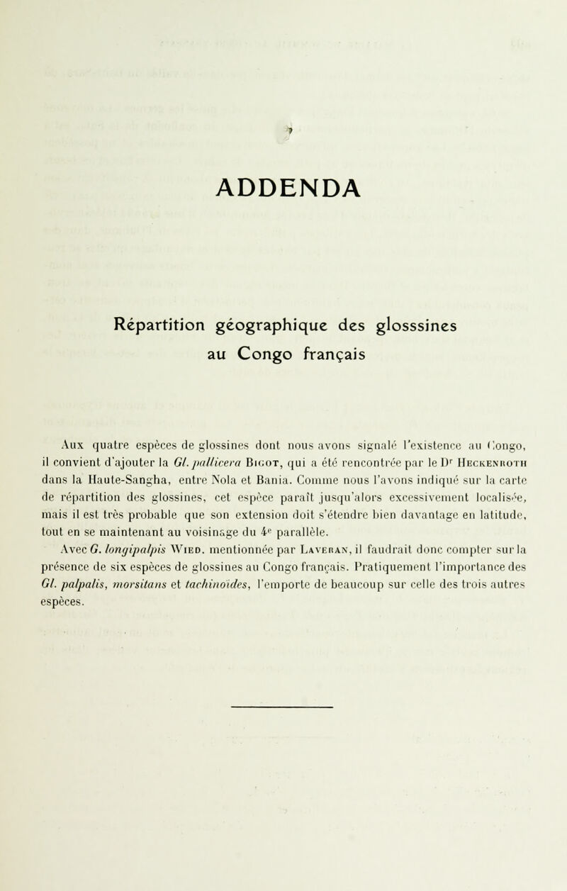 ADDENDA Répartition géographique des glosssines au Congo français Aux quatre espèces de glossines dont nous avons signalé l'existence au flongo, il convient d'ajouter la Gl. jiallicera Bigot, qui a été rencontrée par le D'' HECKENnoTH dans la Haute-Sangha, entre Noia et Bania. Comme nous l'avons indiqué sur la carte de répartition des glossines, cet espèce paraît jusqu'alors excessivement localisée, mais il est très probable que son extension doit s'étendre bien davantage en latitude, tout en se maintenant au voisinage du i' parallèle. Avec G. longipalpis Wied. mentionnée par Laverax, il faudrait donc compter sur la présence de six espèces de glossines au Congo français. Pratiquement l'importance des Gl. palpalis, morsitans et tachinoides, l'emporte de beaucoup sur celle des trois autres espèces.