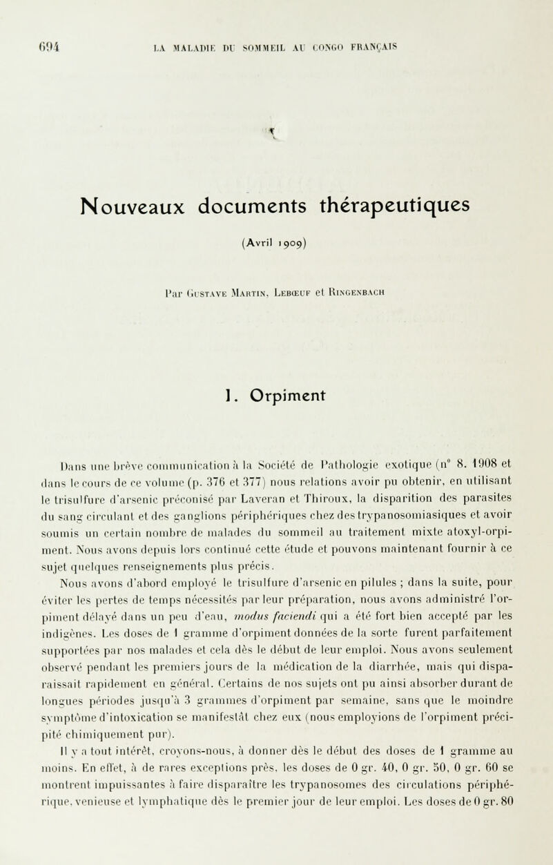 Nouveaux documents thérapeutiques (Avril 1909) l'iU- (IrSTAVK MaHTIN. LeBŒUF et RiNOENBACH 1. Orpiment Dans iiiie i)ii''vi'roiiiiniiiiii-atioii à la SociélL- du l'alliolosie exotique (11° 8. 1908 et dans le fours de ce volume (p. 376 et 377) nous relations avoir pu obtenir, en utilisant le trisulfure d'arsenic préconise par Laveran et Thiroux, la disparition des parasites du sans circulant et des ^an.^lions périphériques chez des trypanosomiasiques et avoir soumis un certain nond)re di' malades du sommeil au traitement mixte atoxyl-orpi- ment. Nous avons depuis lors CDUtinué cette étude et pouvons maintenant fournir à ce sujet queli|ues renseignements plus précis. Nous avons d'abord employé le trisulfure d'arsenic en pilules ; dans la suite, pour éviter les pertes de temps nécessités parleur préparation, nous avons administré l'or- piment délayé dans un peu d'eau, modus fnciendi (\u\ a été fort bien accepté par les indigènes. Les doses de I gramme d'orpiment données de la sorte furent parfaitement supportées par nos malades et cela dès le début de leur emploi. Nous avons seulement observé pendant les premiers jours de la médication de la diarrhé-e, mais qui dispa- raissait rapidement eu général. Certains de nos sujets ont pu ainsi absorber durant de longues périodes jusqu'à 3 grammes d'orpiment par semaine, sans que le moindre symptnme d'intoxication se manifestât chez eux (nous employions de l'orpiment préci- pité chimiquement pur). Il y a tout intérêt, croyons-nous, à donner dès le début des doses de 1 gramme au moins. En elTet, à de rares exceptions près, les doses de 0 gr. 40, 0 gr. 50, 0 gr. 60 se montrent iiupuissanles à faire disparaître les trypanosomes des circulations piériphé-