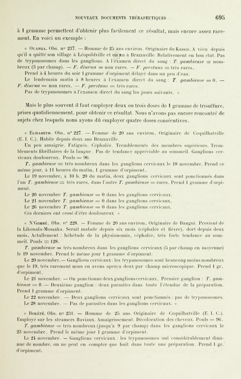 à 1 gramme permettent d'obtenir plus fafilenient ce résultat, mais encore assez rare- ment. En voici un exemple : n OuANG.v. (»l)s. Il 237.—HoiiiMir lie 2.J ans environ. (Jriginaii-e du kass:ii. .V \rr\\ (lopnis qu'il a iiuillé son village à Léopoldville el un »iii à lirazzaville. Kelaliveinenl en hoii l'Ial. l'as de trypanosomes dans les ganglions. A l'examen direct dn sang : T. gambieme — nom- breux (3 par champ). — F. diurna = non rares. — F. pprsinns = 1res rares. l'rend à 4 heures du soir 1 gramme d'orpiment délavé dans un peu d'eau. Le lendemain jualin à 8 heures à I examen direil du sang: T. gamOieiise ^ {). — F. (Huma = non rares. — F. /lerstans = 1res rares. l'as de trypanosomes à l'examen direct du sang les jours suivants. » Mais le plus souvent il faut employer deux ou trois doses de 1 gramme de tri^ulfure, prises quotidiennement, pour obtenir ce résultat. Nous n'avons pas encore rencontré de sujets chez lesquels nous ayons dL\ employer quatre doses consécutives. « Elisabeth. (Mis. n° 227. — [•'eimjie de 20 ans environ, (li'iginaire de (!oi|irdliiilville (E. I. C). Habite depuis deux ans Brazzaville. Un peu amaigrie. Fatiguée. Céphalée. TrendilcoieiiK drs Micinlires supérieurs, 'rrem- hleuienls fibrillaires de la langue, l'as de lendanci' appn'iiablr an sommeil. Ganglions cer- vicaux douloureux, l'ouls = 9(). T. fiambiensp =: très noujbreux dans les ganglions cei'vicaux le IS nnvtMiiljL'e. I'itihI le même jour, à H heures du malin, 1 gramme d'orpiment. be 19 novembre, à 10 b. 20 du matin, deux ganglions ecrvii aux sonl ponrlinnnés dans l'un T. fjambiense=: très rares, dans l'autre T. finmbicnse = rares, l'i-eiid I gramme d'orpi- menl. Le 20 novendire T. ijainliipiisi' = Il dans les gangli{.ins cervicaux. Le 21 novembre T. f/ambienxe = 0 dans les ganglions eerviiaiix. Le 26 novembre T. f/ambieiisi> = 0 dans les ganglions cervicaux. (les derniers ont cessé d'être douloureux » « N'GoMBÉ. Obs. n 228. — l'i'iumc de 20 ans enxiroii. originaire de lîangui. l'i-ovicul de la Likouala-Mossaka. .Serait malade depuis six mois (ci'pbalée et lièvre), dori de|iuis deux mois. .ActullenuMit : hébétude de la physionomie, céphalée, très l'iule tendance an som- meil, l'ouls = 128. T. f/ambiense = 1res noudireiix dans les ganglions cervicaux (.') par champ en mciyenne) le 10 novembre, l'i-end le même jour 1 gramme d'orpiment. Le 20 novembre.— Ganglions cervicaux : les trvpanosomes sont beaucoup moins nombreux que le 19, très rarenu^nl nous en avons aperçu deux par champ microsco|iique. l'i'cnd 1 gr. d'(U'pinu^nt. Le 21 uoveud)re. —ttn ponctionuedeuxgangliiuisi'ervicaux. l'i'emier ganglion : T. f/am- bifii.ie ^ 0. — Deuxième ganglion : deux [lai-asites dans toute l'étendue rie la pri'paralion. Prend I gramme d'or|iimenl. Le 22 novembre — Deux ganglions cervicaux sont fionclionnés : pas de trypanosomes. Le 28 novembre. — l'as de jiarasites ilans les ganglions cervicaux.  u lioKÉTÉ. Obs. u 231. — llonune de 2.j ans. Originaire de Coijuilhalville (E. I. C). Employé sur les steamers lluviaux. .Vuuiigrissemenl. Décoloration des cheveux, l'ouls = 90. y. </«/n62e?ise = très nombreux (jusqu'à 9 par champ) dans les ganglions cervicaux le 23 novembre, l'rend le même jour 1 gramme d'orpiment. Le- 2i uovemlu'c. — Ganglions cervicaux : les ti'vpauosoujes ont considérablemcnl dimi- nue de nombre, on ne peut eu compter que huit ilans loulc ime [iréparation. l'reuil I gr. d'orpiment.