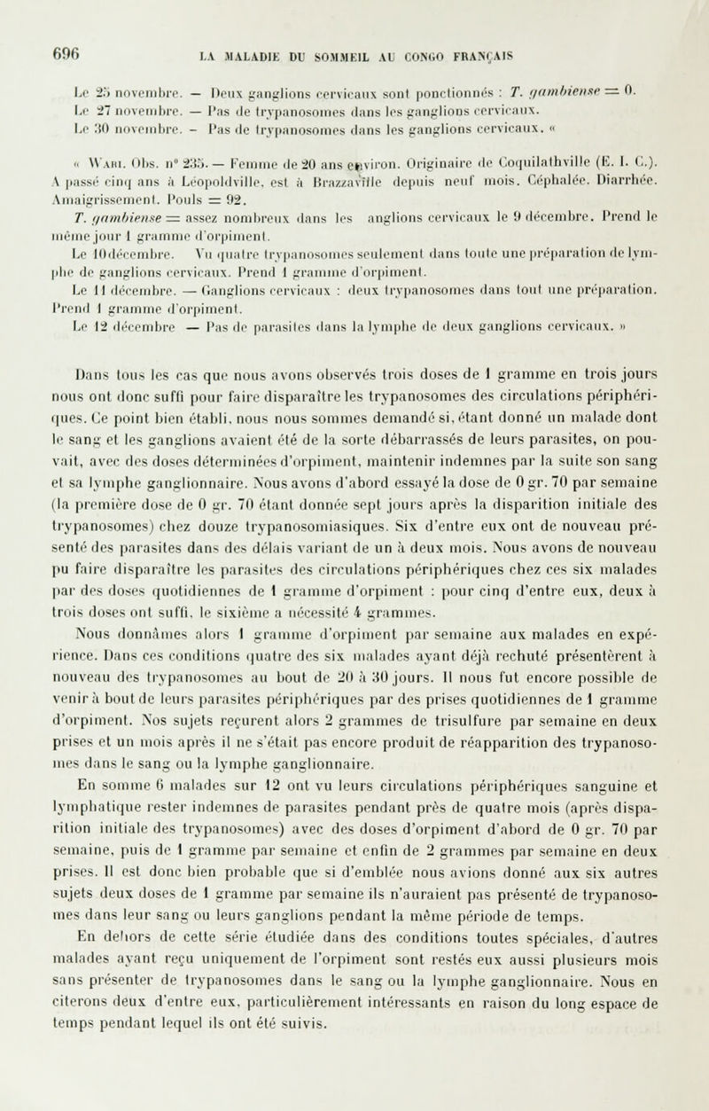 1^0 25 novembre. — Deux ganglions cervicaux sont ponctionnés : T. nfimhieDxe := 0. \â' -21 novembre. — l'as iJe trvpanosomcs iJans b^s ganglions cervicanx. i,e :iO iiovenibre. - l'as île Irvpanosomes clans les ganglions cervicaux.   Waiu. Obs. n»2:tô. — Femme de 20 ans e»iviron. Originaire de Coquilalhville (K. I. C). A pass(' cinij ans à Léopoldville, est à I5raz/!aville depuis neuf mois. Céphalée. Diarrhée. Amaigrissement. Pouls ^=. 92. T. f/am//iptise:= assez nombreux dans les anglions cervicaux le 9 décembre. Prend le même jour I grainme d'orpiment. Le lOdécembre. Vu ([ualre trvpanosomes seulement dans toute une préparation de l.vm- pbe de ganglions cervicaux. Prend 1 gramme d'orpiment. Le 11 décembre. — Ganglions cervicaux : deux Irvpanosomes dans tout une préjiaralion. Prend I gramme ilorpiment. Le 12 décembre — l'as de parasites dans la lymphe de deux ganglions cervicaux. » Dans tou.s les cas que nous avons observés trois doses de 1 gramme en trois jours nous ont donc suffi pour faire disparaître les trypanosomes des circulations périphéri- r|ues. Ce point bien établi, nous nous sommes demandé si, étant donné un malade dont le sang et les ganglions avaient été de la sorte débarrassés de leurs parasites, on pou- vait, avec des doses déterminées d'orpiment, maintenir indemnes par la suite son sang el sa Ij'inphe ganglionnaire. Nous avons d'abord essayé la dose de 0 gr. 70 par semaine (la première dose de 0 gr. 70 étant donnée sept jours après la disparition initiale des trypanosomes) chez douze trypanosomiasiques. Six d'entre eux ont de nouveau pré- senté des parasites dans des délais variant de un à deux mois. Nous avons de nouveau pu faire disparaître les parasites des circulations périphériques chez ces six malades |iar des doses quotidiennes de 1 giamme d'orpiment ; pour cinq d'entre eux, deux à trois doses ont suffi, le sixième a nécessité 4 grammes. Nous donnâmes alors 1 gramme d'orpiment par semaine aux malades en expé- rience. Dans ces conditions quatre des six malades ayant déjà rechuté présentèrent à nouveau des trypanosomes au bout de 20 à 30 jours. Il nous fut encore possible de venir à bout de leurs parasites périphériques par des prises quotidiennes de 1 gramme d'orpiment. Nos sujets reçurent alors 2 grammes de trisulfure par semaine en deux prises et un mois après il ne s'était pas encore produit de réapparition des trypanoso- mes dans le sang ou la lymphe ganglionnaire. En somme li malades sur 12 ont vu leurs ciiculations périphériques sanguine et lymphatique rester indemnes de parasites pendant près de quatre mois (après dispa- rition initiale des trypanosomes) avec des doses d'orpiment d'abord de 0 gr. 70 par semaine, puis de 1 gramme par semaine et enfin de 2 grammes par semaine en deux prises. Il est donc bien probable que si d'emblée nous avions donné aux six autres sujets deux doses de 1 gramme par semaine ils n'auraient pas présenté de trypanoso- mes dans leur sang ou leurs ganglions pendant la même période de temps. En deliors de celte série étudiée dans des conditions toutes spéciales, d'autres malades ayant reçu uniquement de l'orpiment sont restés eux aussi plusieurs mois sans présenter de trypanosomes dans le sang ou la lymphe ganglionnaire. Nous en citerons deux d'entre eux, particulièrement intéressants en raison du long espace de temps pendant lequel ils ont été suivis.