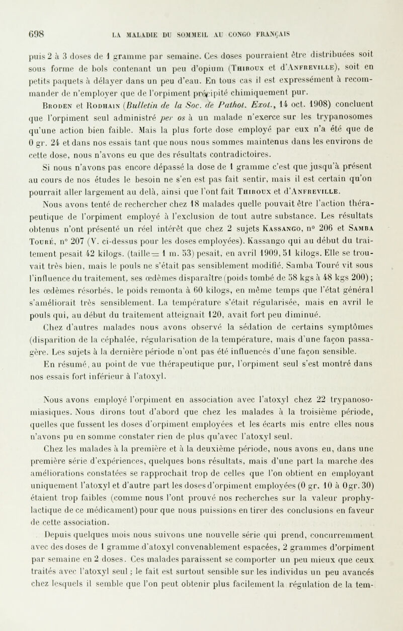 puis 2 à 3 doses de i gramme par semaine. Ces doses pourraient être distribuées soit sous forme de bois contenant un peu d'opium (Thiboux et d'ANFnEViLLE), soit en petits paquets ;i délayer dans un peu d'eau. En tous cas il est expressément à recom- mander de n'employer que de l'orpiment précipité chimiquement pur. Broden et RoDHAix (Bulletin de la Soc. de Pathot. Exol., 14 oct. 1908) concluent que l'orpiment seul administré per os à un malade n'exerce sur les trypanosomes qu'une action bien faible. Mais la plus forte dose employé par eux n'a été que de 0 gr. 24 et dans nos essais tant que nous nous sommes maintenus dans les environs de cette dose, nous n'avons eu que des résultats contradictoires. Si nous n'avons pas encore dépassé la dose de 1 gramme c'est que jusqu'à présent au cours de nos études le besoin ne s'en est pas fait sentir, mais il est certain qu'on pourrait aller largement au delà, ainsi que l'ont fait Thiroux et d'.\NFREViLLE. Nous avons tenté de rechercher chez 18 malades quelle pouvait être l'action théra- peutique de l'orpiment employé à l'exclusion de tout autre substance. Les résultats obtenus n'ont présenté un réel intérêt que chez 2 sujets Kassanco, n 206 et Samba TouRÉ, n° 207 (V. ci-dessus pour les doses employées). Kassango qui au début du trai- tement pesait 42 kilogs. (taille— 1 m. 53) pesait, en avril 1909,51 kilogs. Elle se trou- vait très bien, mais le pouls ne s'était pas sensiblement modifié. Samha Touré vit sous l'influence du traitement, ses œdèmes disparaître (poids tombé de 58 kgs à 48 kgs 200) ; les ledèmes résorbés, le poids remonta à 60 kilogs, en même temps que l'état général s'améliorait tiès sensiblement. La température s'était régularisée, mais en avril le pouls qui, uu début du traitement atteignait 120. avait fort peu diminué. (Ihez d'autres malades nous avons observé la sédation de certains symptômes (disparition de la céphalée, régularisation de la température, mais d'une façon passa- gère. Les sujets à la dernière période n'ont pas été influencés d'une façon sensible. En résumé, au point de vue thérapeutique pur, l'orpiment seul s'est montré dans nos essais fort inférieur à l'atoxyl. Nous avons employé l'orpiment en association avec l'atoxyl chez 22 trypanoso- miasiques. Nous dirons tout d'abord que chez les malades à la ti'oisième période, quelles que fussent les doses d'orpiment employées et les écarts mis entre elles nous n'avons pu en somme constater rien de plus qu'avec l'atoxyl seul. Chez les malades à la première et à la deuxième période, nous avons eu, dans une première série d'expériences, quelques bons résultats, mais d'une part la marche des améliorations constatées se rapprochait trop de celles que l'on obtient en employant uniquement l'atoxyl et d'autre part les doses d'orpiment employées (0 gr. 10 à Ogr. 30) étaient trop faibles (comme nous l'ont prouvé nos recherches sur la valeur prophy- lactique de ce médicament) pour que nous puissions en tirer des conclusions en faveur de cette association. Depuis quelques uiois nous suivons une nouvelle série qui prend, concurremment avec des doses de I gramme d'atoxyl convenablement espacées, 2 grammes d'orpiment par semaine en 2 doses. Ces malades paraissent se comporter un peu mieux que ceux traités avec l'atoxyl seul ; le fait est surtout sensible sur les individus un peu avancés chez lesquels il semble que l'on peut obtenir plus facilement la régulation de la tem-
