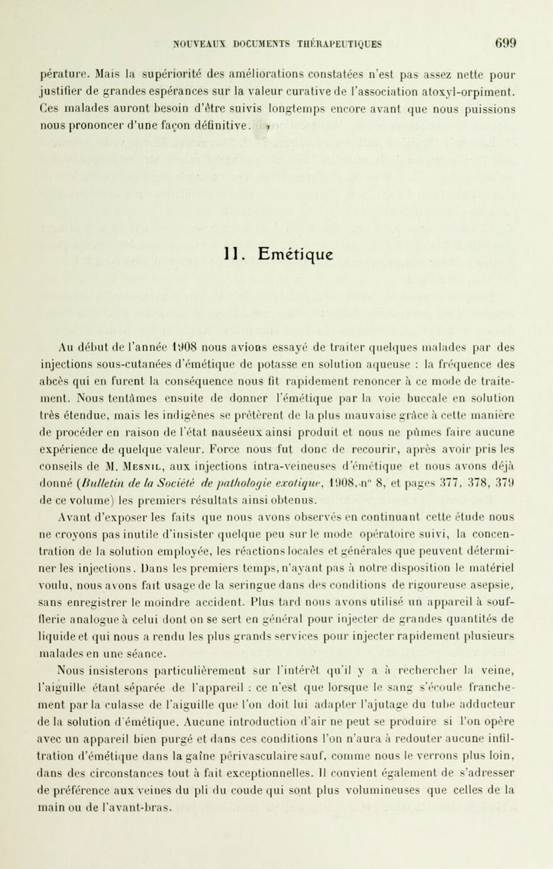 pérature. Mais la supériorité des améliorations constatées n'est pas assez nette pour justifier de grandes espérances sur la valeur curative de l'association atoxyl-orpiment. Ces malades auront besoin d'être suivis longtemps encore avant que nous puissions nous prononcer d'une façon déûnitive. t II. Emétique Au début de l'année lïJ08 nous avions essayé de traiter i|iieli[ues malades par des injections sous-cutanées d'émétique de potasse en solution aqueuse : la fréquence des abcès qui en furent la conséquence nous fit rapidement renoncer à ce mode de traite- ment. Nous tentâmes ensuite de donner l'émétique par la voie buccale en solution très étendue, mais les indigènes se prêtèrent de la plus mauvaise grâce à celte manière de procéder en raison de l'état nauséeux ainsi produit et nous ne pi'imcs faire aucune expérience de quelque valeur. Force nous fut doni' de recourii', après avoii- pris les conseils de M. Mesnil, aux injections intra-veineuscs d'émi'tiqiie et nous avons déj.'i donné {litilletin de la Société de jxilholofjie e.ro/iquc, 1!)08. n 8, et pages 'Ml, 378, .37!) de ce volume) les premiers résultats ainsi obtenus. .\vant d'exposer les faits que nous avons observés en continuant celte étude nous ne croyons pas inutile d'insistei' quelque peu sur le mode opératoire suivi, la concen- tration de la solution employ(''e, les réactions locales et générales que peuvent détermi- ner les injections. Dans les premiers temps, n'ayant pas à notre disposition le matériel voulu, nousa\ons fait usage de la seringue dans des cunditions de rigoureuse asepsie, sans enregistrer le moindre accident. Plus tard nous avons utilisé un appareil à souf- flerie analogue à celui dont on se sert en général pour injecter de grandes quantités de liquide et qui nous a rendu les plus grands services pour injecter rapidement plusieurs malades en une séance. Nous insisterons particulièrement sur l'intérêt qu'il y a à rechercher la veine, l'aiguille étant séparée de l'appareil ; ce n'est que lorsque le sang s'écoule franche- ment parla culasse de l'aiguille que l'on doit lui adapter l'ajutage du tube adducteur de la solution d'émétique. Aucune introduction d'air ne peut se produire si l'on opère avec un appareil bien purgé et dans ces conditions l'on n'aura à redouter aucune infil- tration tl'émétirpie dans lagaîne périvasculairesauf. comme nous le verrons plus loin, dans des circonstances tout à fait exceptionnelles. Il convient également de s'adresser de préférence aux veines du pli du coude qui sont plus volumineuses que celles de la main ou de l'avant-bras.