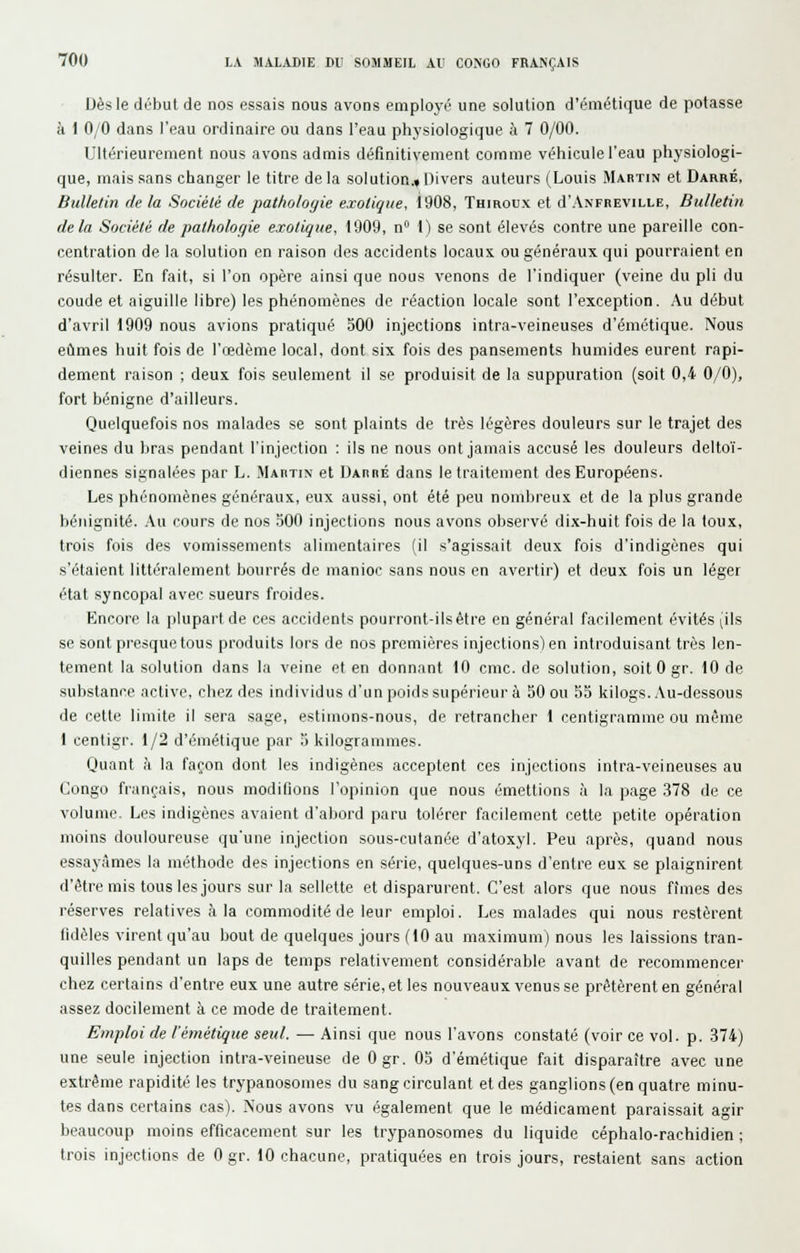 Dès le début de nos essais nous avons emplcj-é une solution d'émétique de potasse à 1 0/0 dans l'eau ordinaire ou dans l'eau physiologique à 7 0/00. Ultérieurement nous avons admis définitivement comme véhicule l'eau physiologi- que, mais sans changer le titre de la solution.» Divers auteurs (Louis Martin et Darré, Bulletin de la Sociélé de pathologie exotique, 1908, Thiroux et d'ANFREViLLE, Bulletin delà Société de pathologie exotique, 1909, n 1) se sont élevés contre une pareille con- centration de la solution en raison des accidents locaux ou généraux qui pourraient en résulter. En fait, si l'on opère ainsi que nous venons de l'indiquer (veine du pli du coude et aiguille libre) les phénomènes de réaction locale sont l'exception. Au début d'avril 1909 nous avions pratiqué 500 injections intra-veineuses d'émétique. Nous eûmes huit fois de l'œdème local, dont six fois des pansements humides eurent rapi- dement raison ; deux fois seulement il se produisit de la suppuration (soit 0,4 0/0), fort bénigne d'ailleurs. Quelquefois nos malades se sont plaints de très légères douleurs sur le trajet des veines du bras pendant l'injection : ils ne nous ont jamais accusé les douleurs deltoï- diennes signalées par L. Martin et Darré dans le traitement des Européens. Les phénomènes généraux, eux aussi, ont été peu nombreux et de la plus grande bénignité. Au cours de nos 500 injections nous avons observé dix-huit fois de la toux, trois fois des vomissements alimentaires (il s'agissait deux fois d'indigènes qui s'étaient littéralement bourrés de manioc sans nous en avertir) et deux fois un léger état syncopal avec sueurs froides. Encore la plupart de ces accidents pourront-ilsétre en général facilement évités (ils se sont presque tous produits lors de nos premières injections) en introduisant très len- tement la solution dans la veine et en donnant 10 cmc. de solution, .soitOgr. 10 de substance active, chez des individus d'un poids supérieur à 50 ou 55 kilogs. Au-dessous de celte limite il sera sage, estiinuns-nous, de retrancher 1 centigramme ou même 1 centigr. 1/2 d'émétique par 5 kilogrammes. Quant à la façon dont les indigènes acceptent ces injections intra-veineuses au Congo français, nous modifions l'opinion que nous émettions à la page .378 de ce volume- Les indigènes avaient d'abord paru tolérer facilement cette petite opération moins douloureuse qu'une injection sous-cutanée d'atoxyl. Peu après, quand nous essayâmes la méthode des injections en série, quelques-uns d'entre eux se plaignirent d'être mis tous les jours sur la sellette et disparurent. C'est alors que nous fîmes des réserves relatives à la commodité de leur emploi. Les malades qui nous restèrent lidèles virent qu'au bout de quelques jours (10 au maximum) nous les laissions tran- quilles pendant un laps de temps relativement considérable avant de recommencer chez certains d'entre eux une autre série, elles nouveaux venus se prêtèrent en général assez docilement à ce mode de traitement. Emploi de l'émétique seul. — Ainsi que nous l'avons constaté (voir ce vol. p. .374) une seule injection intra-veineuse de Ogr. 05 d'émétique fait disparaître avec une extrême rapidité les trypanosomes du sang circulant et des ganglions (en quatre minu- tes dans certains cas). Nous avons vu également que le médicament paraissait agir beaucoup moins efficacement sur les trypanosomes du liquide céphalo-rachidien ; trois injections de 0 gr. 10 chacune, pratiquées en trois jours, restaient sans action